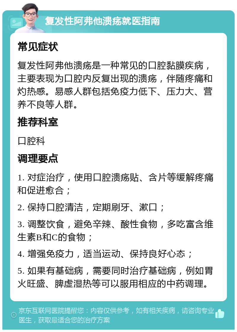 复发性阿弗他溃疡就医指南 常见症状 复发性阿弗他溃疡是一种常见的口腔黏膜疾病，主要表现为口腔内反复出现的溃疡，伴随疼痛和灼热感。易感人群包括免疫力低下、压力大、营养不良等人群。 推荐科室 口腔科 调理要点 1. 对症治疗，使用口腔溃疡贴、含片等缓解疼痛和促进愈合； 2. 保持口腔清洁，定期刷牙、漱口； 3. 调整饮食，避免辛辣、酸性食物，多吃富含维生素B和C的食物； 4. 增强免疫力，适当运动、保持良好心态； 5. 如果有基础病，需要同时治疗基础病，例如胃火旺盛、脾虚湿热等可以服用相应的中药调理。