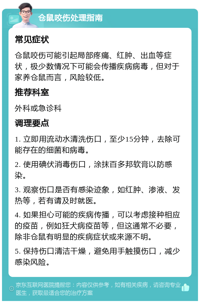 仓鼠咬伤处理指南 常见症状 仓鼠咬伤可能引起局部疼痛、红肿、出血等症状，极少数情况下可能会传播疾病病毒，但对于家养仓鼠而言，风险较低。 推荐科室 外科或急诊科 调理要点 1. 立即用流动水清洗伤口，至少15分钟，去除可能存在的细菌和病毒。 2. 使用碘伏消毒伤口，涂抹百多邦软膏以防感染。 3. 观察伤口是否有感染迹象，如红肿、渗液、发热等，若有请及时就医。 4. 如果担心可能的疾病传播，可以考虑接种相应的疫苗，例如狂犬病疫苗等，但这通常不必要，除非仓鼠有明显的疾病症状或来源不明。 5. 保持伤口清洁干燥，避免用手触摸伤口，减少感染风险。