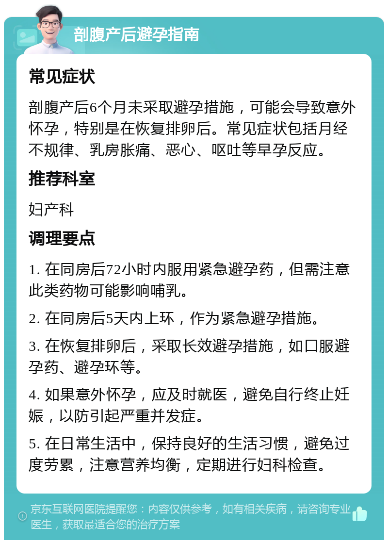 剖腹产后避孕指南 常见症状 剖腹产后6个月未采取避孕措施，可能会导致意外怀孕，特别是在恢复排卵后。常见症状包括月经不规律、乳房胀痛、恶心、呕吐等早孕反应。 推荐科室 妇产科 调理要点 1. 在同房后72小时内服用紧急避孕药，但需注意此类药物可能影响哺乳。 2. 在同房后5天内上环，作为紧急避孕措施。 3. 在恢复排卵后，采取长效避孕措施，如口服避孕药、避孕环等。 4. 如果意外怀孕，应及时就医，避免自行终止妊娠，以防引起严重并发症。 5. 在日常生活中，保持良好的生活习惯，避免过度劳累，注意营养均衡，定期进行妇科检查。