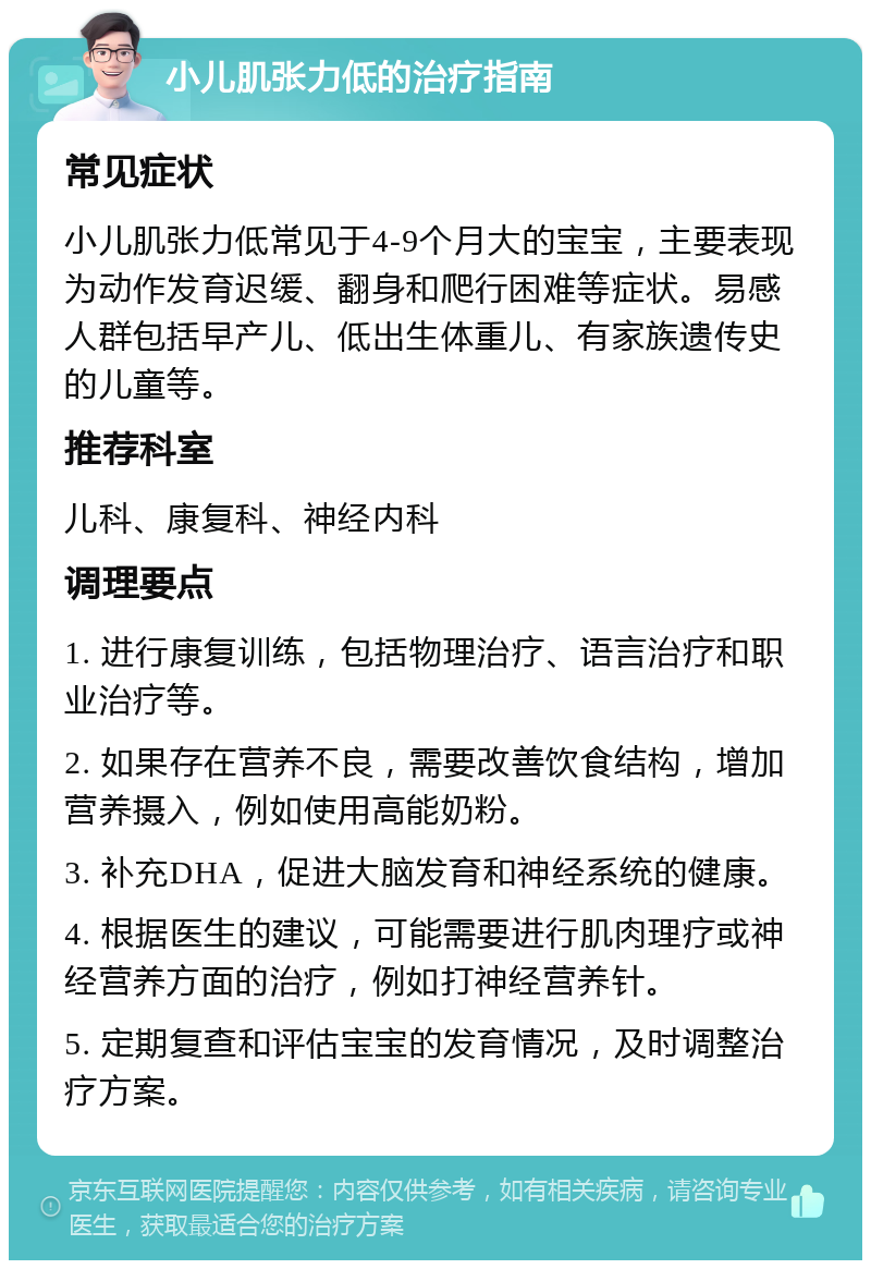 小儿肌张力低的治疗指南 常见症状 小儿肌张力低常见于4-9个月大的宝宝，主要表现为动作发育迟缓、翻身和爬行困难等症状。易感人群包括早产儿、低出生体重儿、有家族遗传史的儿童等。 推荐科室 儿科、康复科、神经内科 调理要点 1. 进行康复训练，包括物理治疗、语言治疗和职业治疗等。 2. 如果存在营养不良，需要改善饮食结构，增加营养摄入，例如使用高能奶粉。 3. 补充DHA，促进大脑发育和神经系统的健康。 4. 根据医生的建议，可能需要进行肌肉理疗或神经营养方面的治疗，例如打神经营养针。 5. 定期复查和评估宝宝的发育情况，及时调整治疗方案。