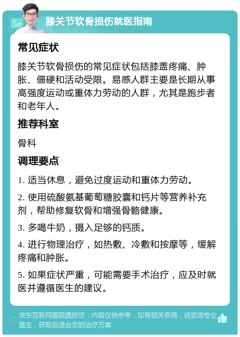 膝关节软骨损伤就医指南 常见症状 膝关节软骨损伤的常见症状包括膝盖疼痛、肿胀、僵硬和活动受限。易感人群主要是长期从事高强度运动或重体力劳动的人群，尤其是跑步者和老年人。 推荐科室 骨科 调理要点 1. 适当休息，避免过度运动和重体力劳动。 2. 使用硫酸氨基葡萄糖胶囊和钙片等营养补充剂，帮助修复软骨和增强骨骼健康。 3. 多喝牛奶，摄入足够的钙质。 4. 进行物理治疗，如热敷、冷敷和按摩等，缓解疼痛和肿胀。 5. 如果症状严重，可能需要手术治疗，应及时就医并遵循医生的建议。