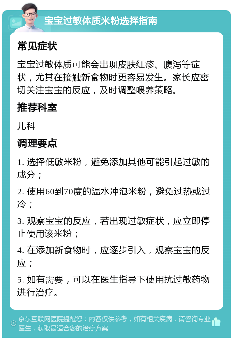 宝宝过敏体质米粉选择指南 常见症状 宝宝过敏体质可能会出现皮肤红疹、腹泻等症状，尤其在接触新食物时更容易发生。家长应密切关注宝宝的反应，及时调整喂养策略。 推荐科室 儿科 调理要点 1. 选择低敏米粉，避免添加其他可能引起过敏的成分； 2. 使用60到70度的温水冲泡米粉，避免过热或过冷； 3. 观察宝宝的反应，若出现过敏症状，应立即停止使用该米粉； 4. 在添加新食物时，应逐步引入，观察宝宝的反应； 5. 如有需要，可以在医生指导下使用抗过敏药物进行治疗。