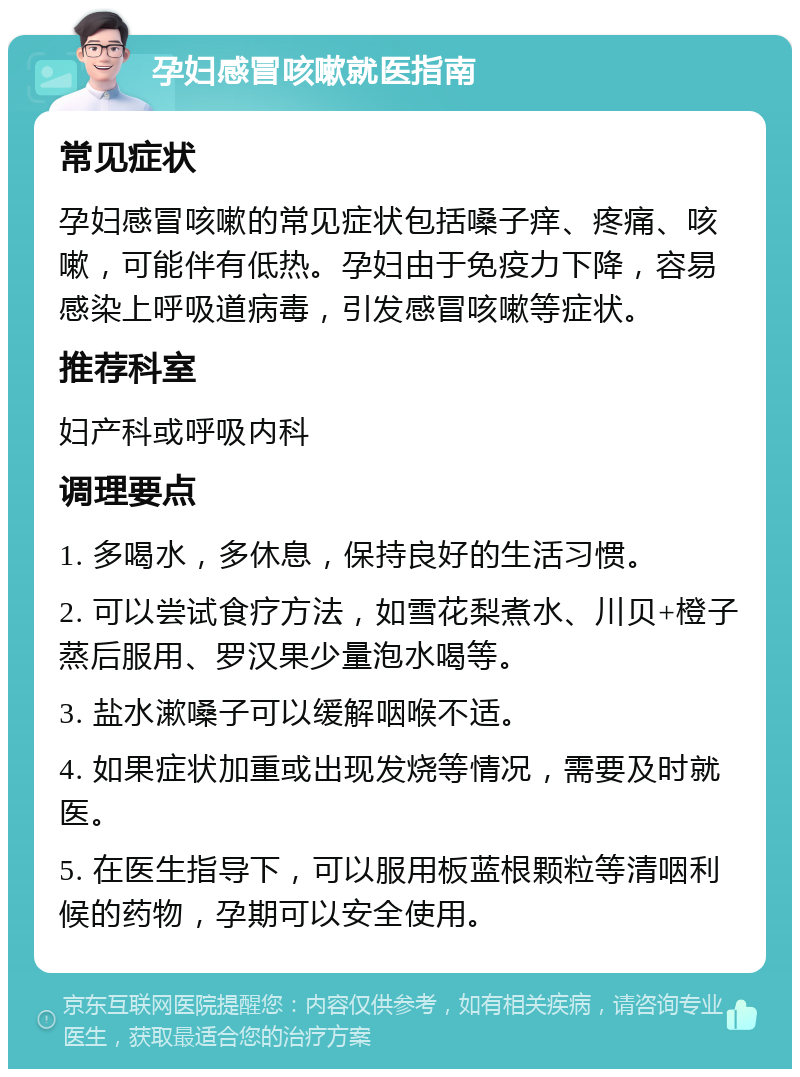 孕妇感冒咳嗽就医指南 常见症状 孕妇感冒咳嗽的常见症状包括嗓子痒、疼痛、咳嗽，可能伴有低热。孕妇由于免疫力下降，容易感染上呼吸道病毒，引发感冒咳嗽等症状。 推荐科室 妇产科或呼吸内科 调理要点 1. 多喝水，多休息，保持良好的生活习惯。 2. 可以尝试食疗方法，如雪花梨煮水、川贝+橙子蒸后服用、罗汉果少量泡水喝等。 3. 盐水漱嗓子可以缓解咽喉不适。 4. 如果症状加重或出现发烧等情况，需要及时就医。 5. 在医生指导下，可以服用板蓝根颗粒等清咽利候的药物，孕期可以安全使用。