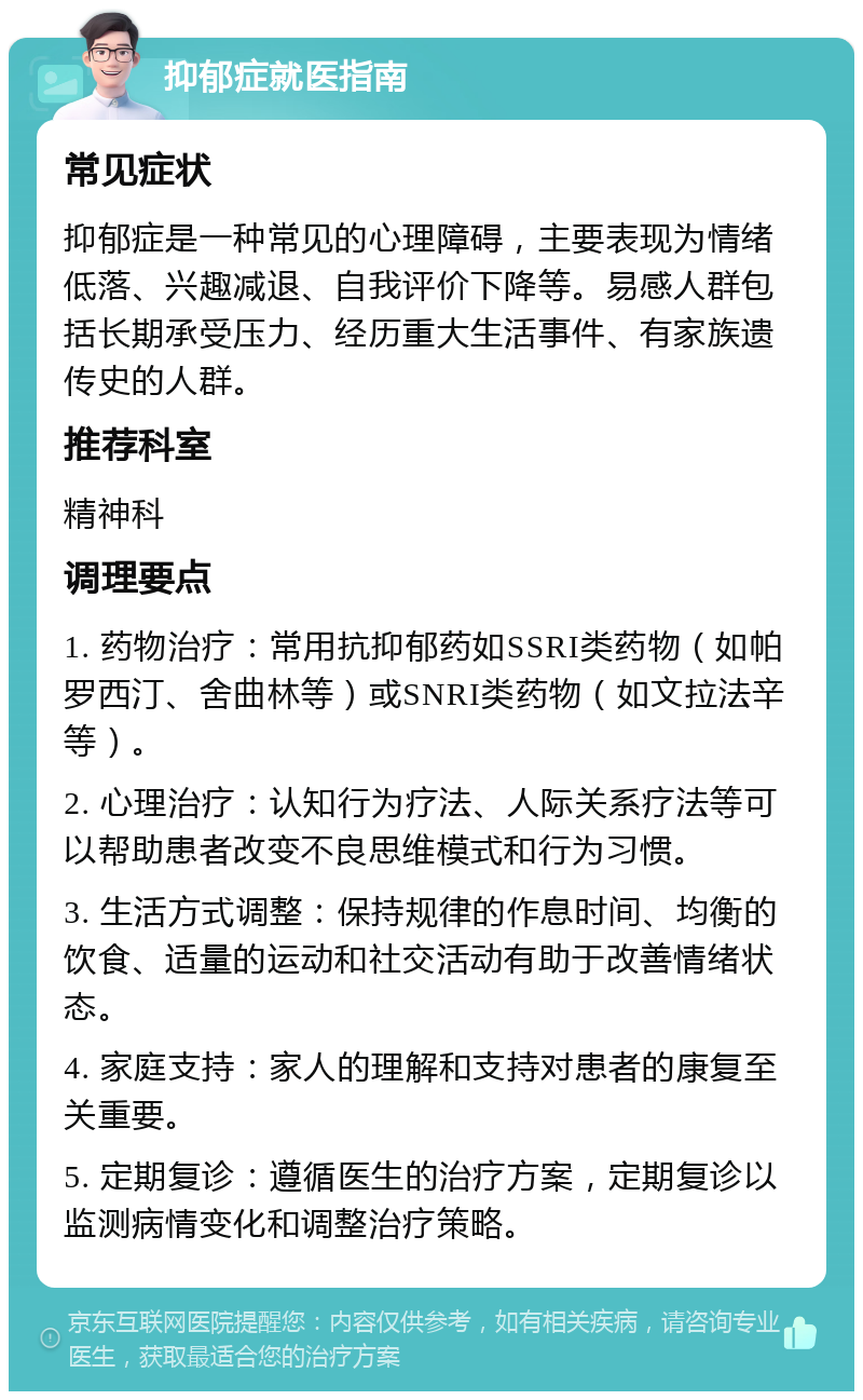 抑郁症就医指南 常见症状 抑郁症是一种常见的心理障碍，主要表现为情绪低落、兴趣减退、自我评价下降等。易感人群包括长期承受压力、经历重大生活事件、有家族遗传史的人群。 推荐科室 精神科 调理要点 1. 药物治疗：常用抗抑郁药如SSRI类药物（如帕罗西汀、舍曲林等）或SNRI类药物（如文拉法辛等）。 2. 心理治疗：认知行为疗法、人际关系疗法等可以帮助患者改变不良思维模式和行为习惯。 3. 生活方式调整：保持规律的作息时间、均衡的饮食、适量的运动和社交活动有助于改善情绪状态。 4. 家庭支持：家人的理解和支持对患者的康复至关重要。 5. 定期复诊：遵循医生的治疗方案，定期复诊以监测病情变化和调整治疗策略。