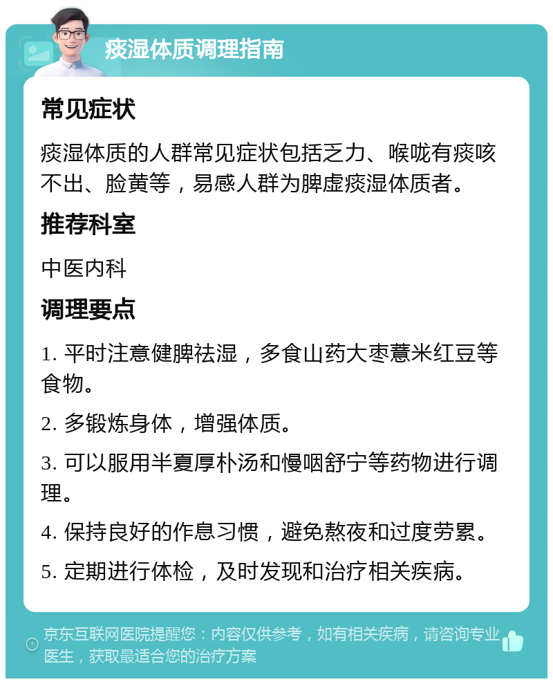 痰湿体质调理指南 常见症状 痰湿体质的人群常见症状包括乏力、喉咙有痰咳不出、脸黄等，易感人群为脾虚痰湿体质者。 推荐科室 中医内科 调理要点 1. 平时注意健脾祛湿，多食山药大枣薏米红豆等食物。 2. 多锻炼身体，增强体质。 3. 可以服用半夏厚朴汤和慢咽舒宁等药物进行调理。 4. 保持良好的作息习惯，避免熬夜和过度劳累。 5. 定期进行体检，及时发现和治疗相关疾病。