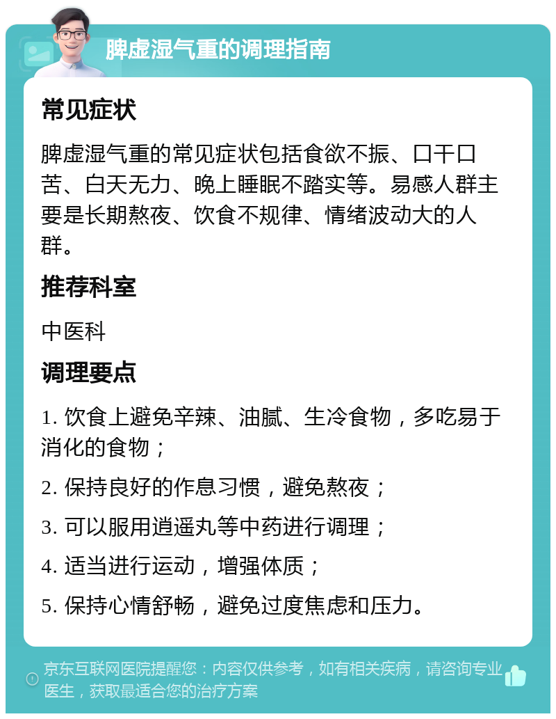 脾虚湿气重的调理指南 常见症状 脾虚湿气重的常见症状包括食欲不振、口干口苦、白天无力、晚上睡眠不踏实等。易感人群主要是长期熬夜、饮食不规律、情绪波动大的人群。 推荐科室 中医科 调理要点 1. 饮食上避免辛辣、油腻、生冷食物，多吃易于消化的食物； 2. 保持良好的作息习惯，避免熬夜； 3. 可以服用逍遥丸等中药进行调理； 4. 适当进行运动，增强体质； 5. 保持心情舒畅，避免过度焦虑和压力。