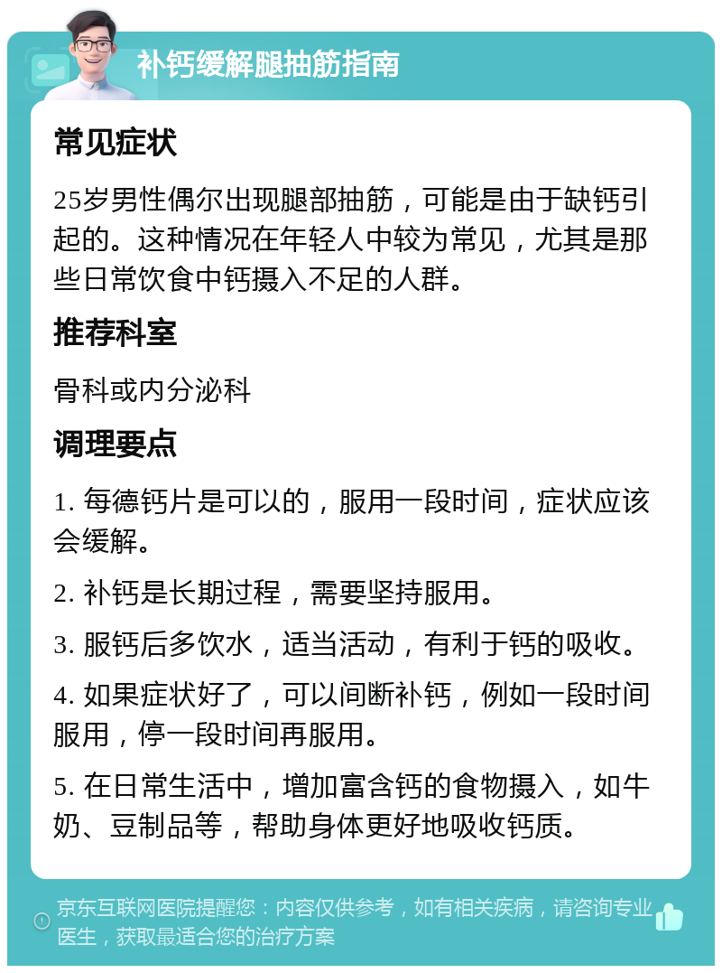 补钙缓解腿抽筋指南 常见症状 25岁男性偶尔出现腿部抽筋，可能是由于缺钙引起的。这种情况在年轻人中较为常见，尤其是那些日常饮食中钙摄入不足的人群。 推荐科室 骨科或内分泌科 调理要点 1. 每德钙片是可以的，服用一段时间，症状应该会缓解。 2. 补钙是长期过程，需要坚持服用。 3. 服钙后多饮水，适当活动，有利于钙的吸收。 4. 如果症状好了，可以间断补钙，例如一段时间服用，停一段时间再服用。 5. 在日常生活中，增加富含钙的食物摄入，如牛奶、豆制品等，帮助身体更好地吸收钙质。