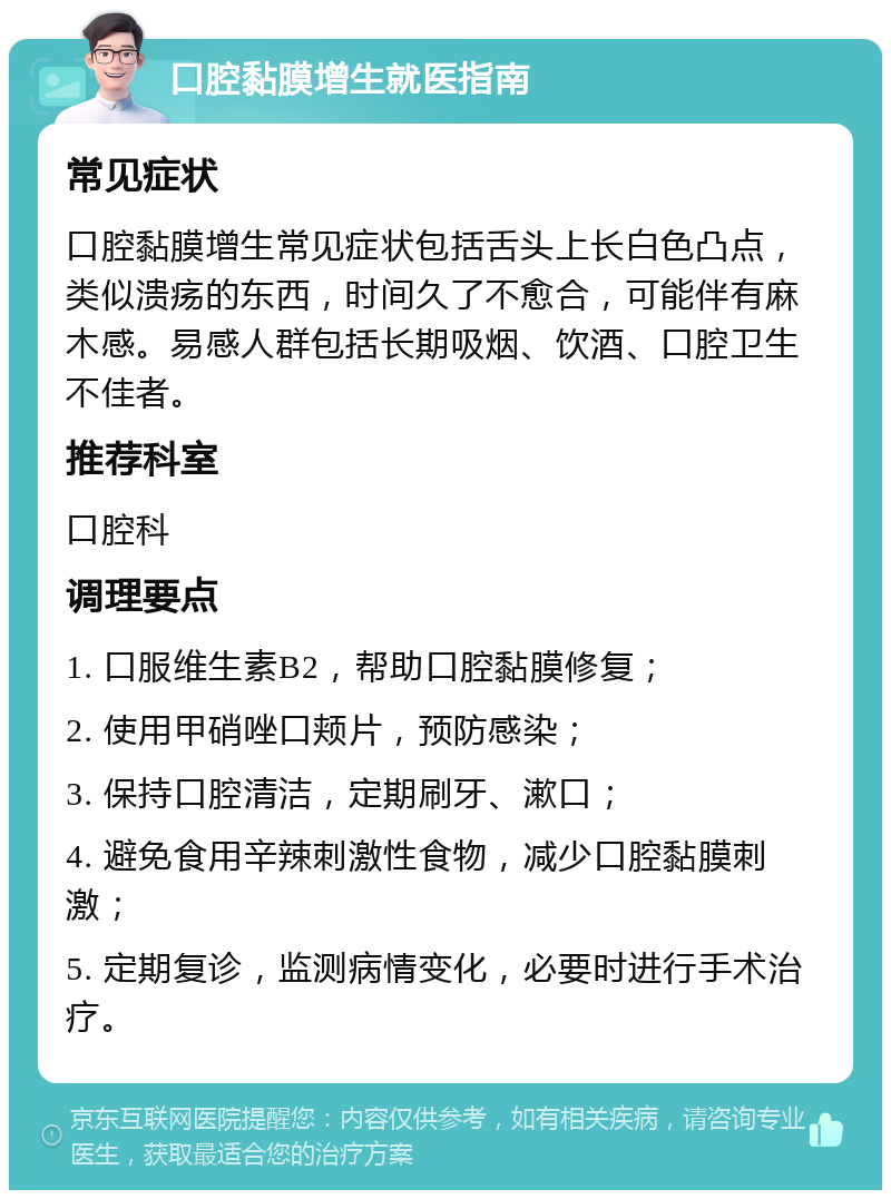 口腔黏膜增生就医指南 常见症状 口腔黏膜增生常见症状包括舌头上长白色凸点，类似溃疡的东西，时间久了不愈合，可能伴有麻木感。易感人群包括长期吸烟、饮酒、口腔卫生不佳者。 推荐科室 口腔科 调理要点 1. 口服维生素B2，帮助口腔黏膜修复； 2. 使用甲硝唑口颊片，预防感染； 3. 保持口腔清洁，定期刷牙、漱口； 4. 避免食用辛辣刺激性食物，减少口腔黏膜刺激； 5. 定期复诊，监测病情变化，必要时进行手术治疗。