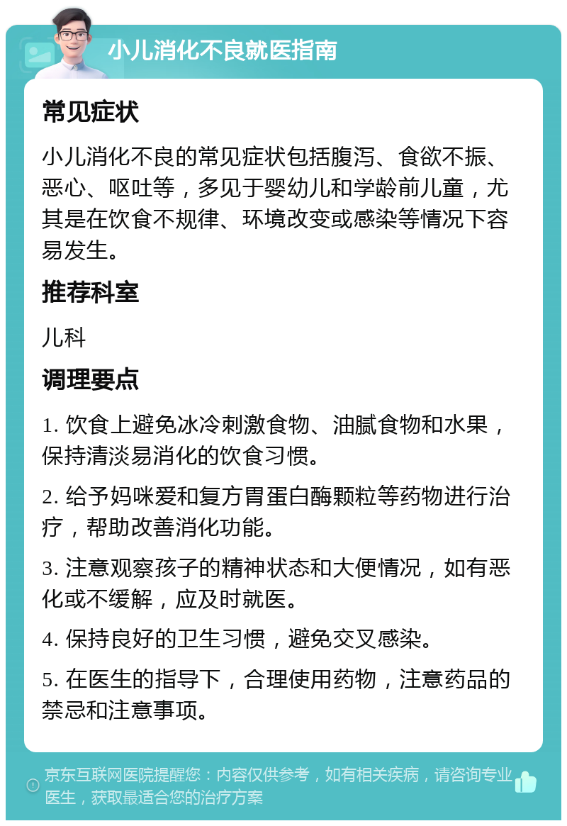 小儿消化不良就医指南 常见症状 小儿消化不良的常见症状包括腹泻、食欲不振、恶心、呕吐等，多见于婴幼儿和学龄前儿童，尤其是在饮食不规律、环境改变或感染等情况下容易发生。 推荐科室 儿科 调理要点 1. 饮食上避免冰冷刺激食物、油腻食物和水果，保持清淡易消化的饮食习惯。 2. 给予妈咪爱和复方胃蛋白酶颗粒等药物进行治疗，帮助改善消化功能。 3. 注意观察孩子的精神状态和大便情况，如有恶化或不缓解，应及时就医。 4. 保持良好的卫生习惯，避免交叉感染。 5. 在医生的指导下，合理使用药物，注意药品的禁忌和注意事项。