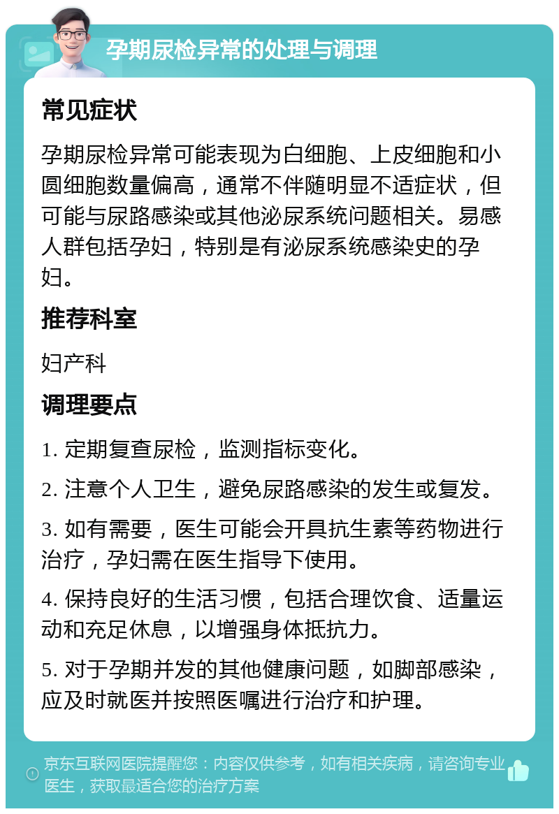 孕期尿检异常的处理与调理 常见症状 孕期尿检异常可能表现为白细胞、上皮细胞和小圆细胞数量偏高，通常不伴随明显不适症状，但可能与尿路感染或其他泌尿系统问题相关。易感人群包括孕妇，特别是有泌尿系统感染史的孕妇。 推荐科室 妇产科 调理要点 1. 定期复查尿检，监测指标变化。 2. 注意个人卫生，避免尿路感染的发生或复发。 3. 如有需要，医生可能会开具抗生素等药物进行治疗，孕妇需在医生指导下使用。 4. 保持良好的生活习惯，包括合理饮食、适量运动和充足休息，以增强身体抵抗力。 5. 对于孕期并发的其他健康问题，如脚部感染，应及时就医并按照医嘱进行治疗和护理。