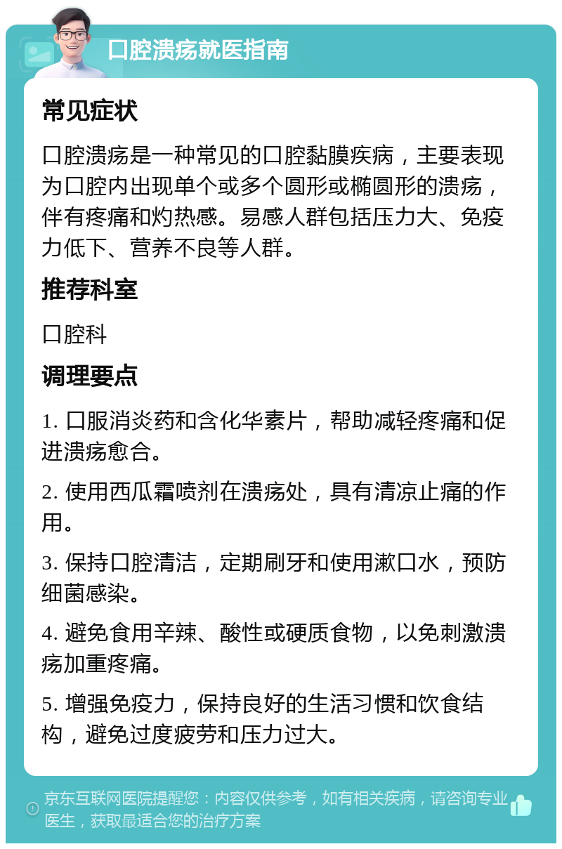 口腔溃疡就医指南 常见症状 口腔溃疡是一种常见的口腔黏膜疾病，主要表现为口腔内出现单个或多个圆形或椭圆形的溃疡，伴有疼痛和灼热感。易感人群包括压力大、免疫力低下、营养不良等人群。 推荐科室 口腔科 调理要点 1. 口服消炎药和含化华素片，帮助减轻疼痛和促进溃疡愈合。 2. 使用西瓜霜喷剂在溃疡处，具有清凉止痛的作用。 3. 保持口腔清洁，定期刷牙和使用漱口水，预防细菌感染。 4. 避免食用辛辣、酸性或硬质食物，以免刺激溃疡加重疼痛。 5. 增强免疫力，保持良好的生活习惯和饮食结构，避免过度疲劳和压力过大。