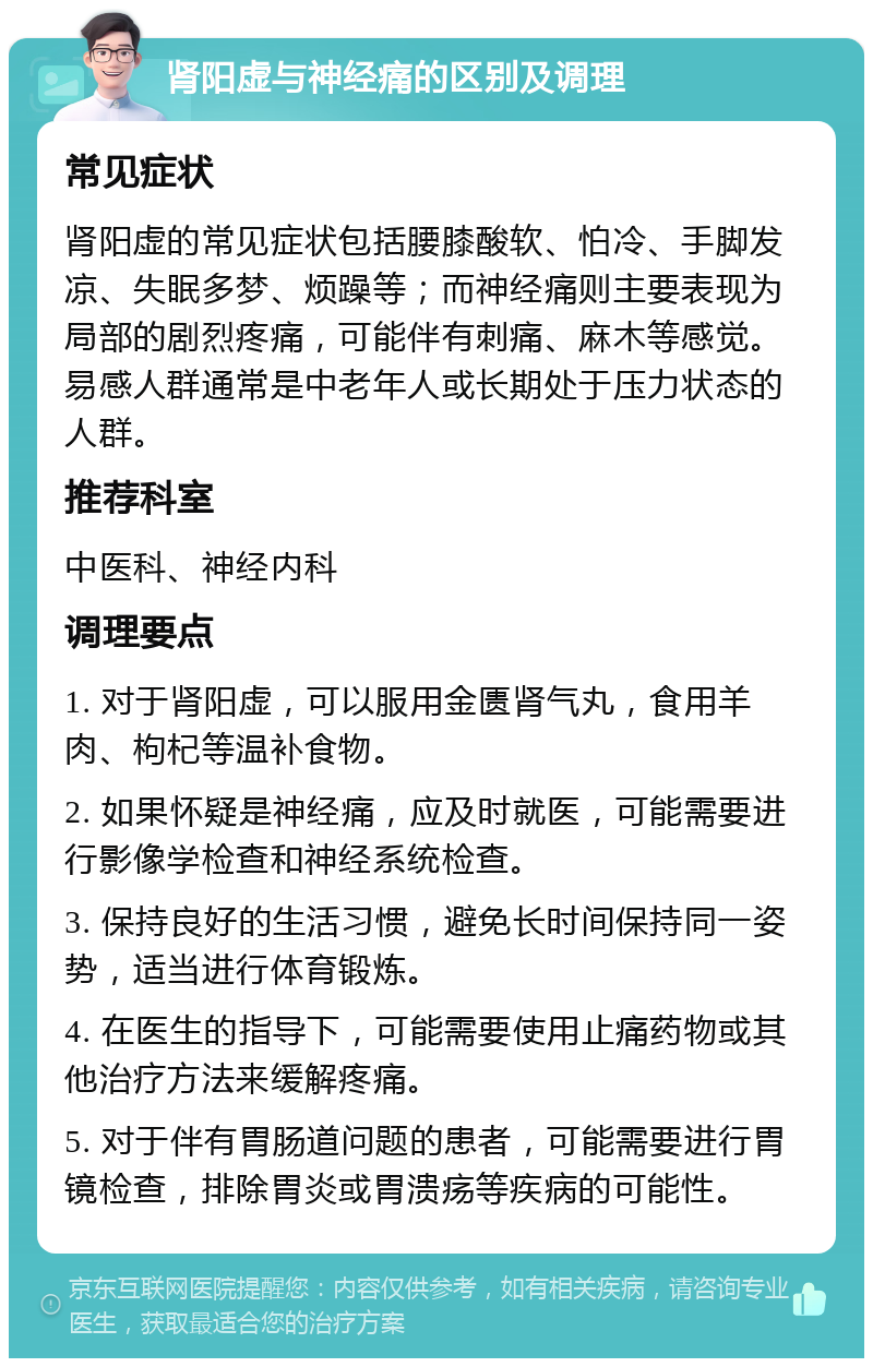 肾阳虚与神经痛的区别及调理 常见症状 肾阳虚的常见症状包括腰膝酸软、怕冷、手脚发凉、失眠多梦、烦躁等；而神经痛则主要表现为局部的剧烈疼痛，可能伴有刺痛、麻木等感觉。易感人群通常是中老年人或长期处于压力状态的人群。 推荐科室 中医科、神经内科 调理要点 1. 对于肾阳虚，可以服用金匮肾气丸，食用羊肉、枸杞等温补食物。 2. 如果怀疑是神经痛，应及时就医，可能需要进行影像学检查和神经系统检查。 3. 保持良好的生活习惯，避免长时间保持同一姿势，适当进行体育锻炼。 4. 在医生的指导下，可能需要使用止痛药物或其他治疗方法来缓解疼痛。 5. 对于伴有胃肠道问题的患者，可能需要进行胃镜检查，排除胃炎或胃溃疡等疾病的可能性。