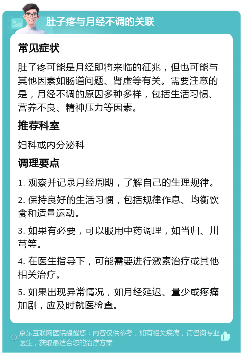 肚子疼与月经不调的关联 常见症状 肚子疼可能是月经即将来临的征兆，但也可能与其他因素如肠道问题、肾虚等有关。需要注意的是，月经不调的原因多种多样，包括生活习惯、营养不良、精神压力等因素。 推荐科室 妇科或内分泌科 调理要点 1. 观察并记录月经周期，了解自己的生理规律。 2. 保持良好的生活习惯，包括规律作息、均衡饮食和适量运动。 3. 如果有必要，可以服用中药调理，如当归、川芎等。 4. 在医生指导下，可能需要进行激素治疗或其他相关治疗。 5. 如果出现异常情况，如月经延迟、量少或疼痛加剧，应及时就医检查。