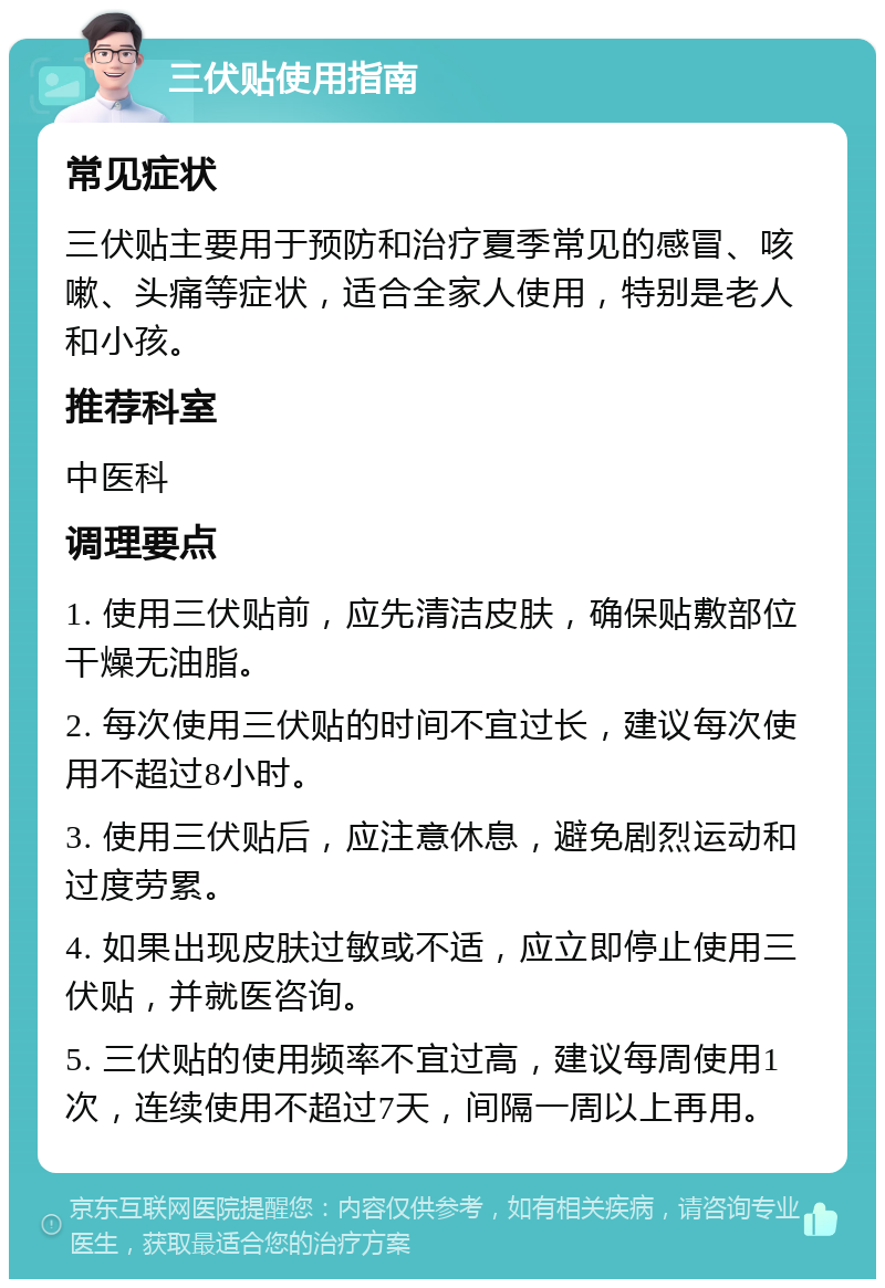 三伏贴使用指南 常见症状 三伏贴主要用于预防和治疗夏季常见的感冒、咳嗽、头痛等症状，适合全家人使用，特别是老人和小孩。 推荐科室 中医科 调理要点 1. 使用三伏贴前，应先清洁皮肤，确保贴敷部位干燥无油脂。 2. 每次使用三伏贴的时间不宜过长，建议每次使用不超过8小时。 3. 使用三伏贴后，应注意休息，避免剧烈运动和过度劳累。 4. 如果出现皮肤过敏或不适，应立即停止使用三伏贴，并就医咨询。 5. 三伏贴的使用频率不宜过高，建议每周使用1次，连续使用不超过7天，间隔一周以上再用。