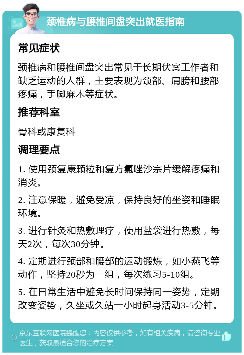 颈椎病与腰椎间盘突出就医指南 常见症状 颈椎病和腰椎间盘突出常见于长期伏案工作者和缺乏运动的人群，主要表现为颈部、肩膀和腰部疼痛，手脚麻木等症状。 推荐科室 骨科或康复科 调理要点 1. 使用颈复康颗粒和复方氯唑沙宗片缓解疼痛和消炎。 2. 注意保暖，避免受凉，保持良好的坐姿和睡眠环境。 3. 进行针灸和热敷理疗，使用盐袋进行热敷，每天2次，每次30分钟。 4. 定期进行颈部和腰部的运动锻炼，如小燕飞等动作，坚持20秒为一组，每次练习5-10组。 5. 在日常生活中避免长时间保持同一姿势，定期改变姿势，久坐或久站一小时起身活动3-5分钟。