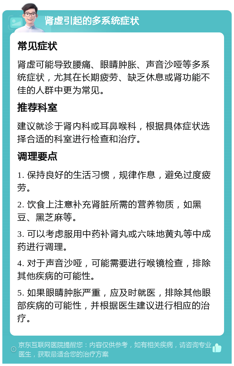 肾虚引起的多系统症状 常见症状 肾虚可能导致腰痛、眼睛肿胀、声音沙哑等多系统症状，尤其在长期疲劳、缺乏休息或肾功能不佳的人群中更为常见。 推荐科室 建议就诊于肾内科或耳鼻喉科，根据具体症状选择合适的科室进行检查和治疗。 调理要点 1. 保持良好的生活习惯，规律作息，避免过度疲劳。 2. 饮食上注意补充肾脏所需的营养物质，如黑豆、黑芝麻等。 3. 可以考虑服用中药补肾丸或六味地黄丸等中成药进行调理。 4. 对于声音沙哑，可能需要进行喉镜检查，排除其他疾病的可能性。 5. 如果眼睛肿胀严重，应及时就医，排除其他眼部疾病的可能性，并根据医生建议进行相应的治疗。