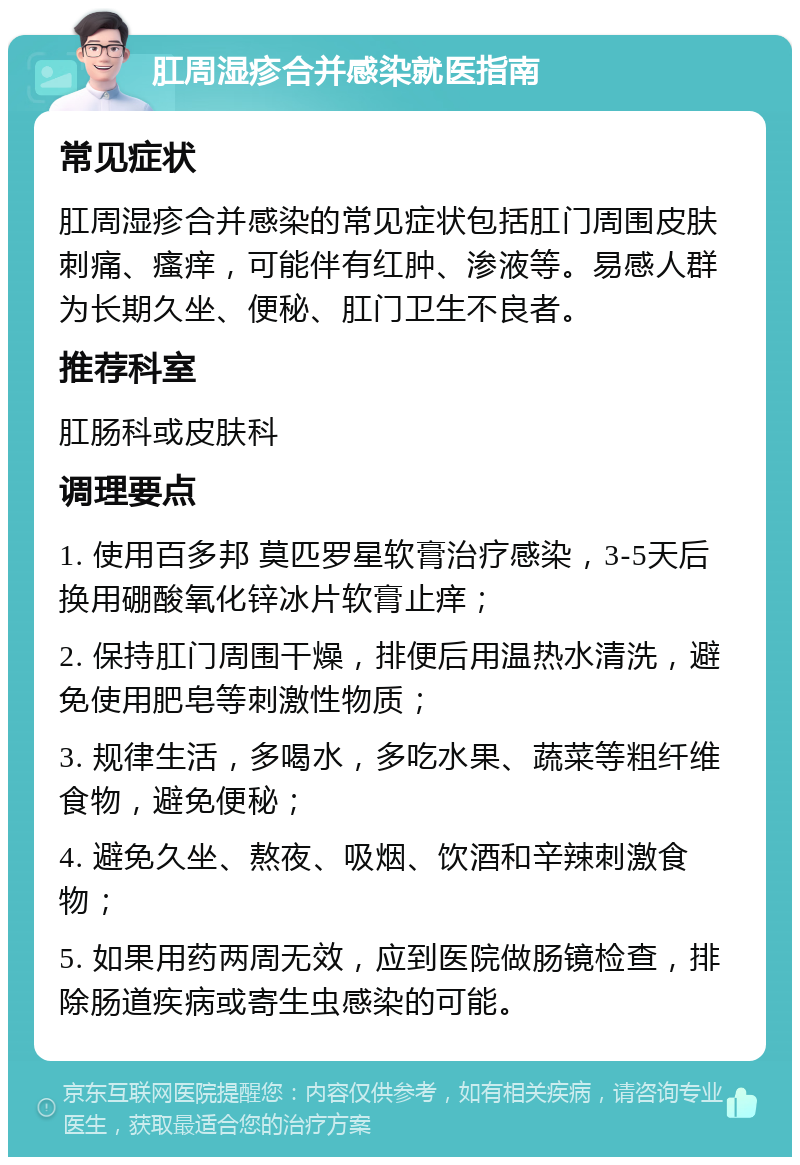 肛周湿疹合并感染就医指南 常见症状 肛周湿疹合并感染的常见症状包括肛门周围皮肤刺痛、瘙痒，可能伴有红肿、渗液等。易感人群为长期久坐、便秘、肛门卫生不良者。 推荐科室 肛肠科或皮肤科 调理要点 1. 使用百多邦 莫匹罗星软膏治疗感染，3-5天后换用硼酸氧化锌冰片软膏止痒； 2. 保持肛门周围干燥，排便后用温热水清洗，避免使用肥皂等刺激性物质； 3. 规律生活，多喝水，多吃水果、蔬菜等粗纤维食物，避免便秘； 4. 避免久坐、熬夜、吸烟、饮酒和辛辣刺激食物； 5. 如果用药两周无效，应到医院做肠镜检查，排除肠道疾病或寄生虫感染的可能。