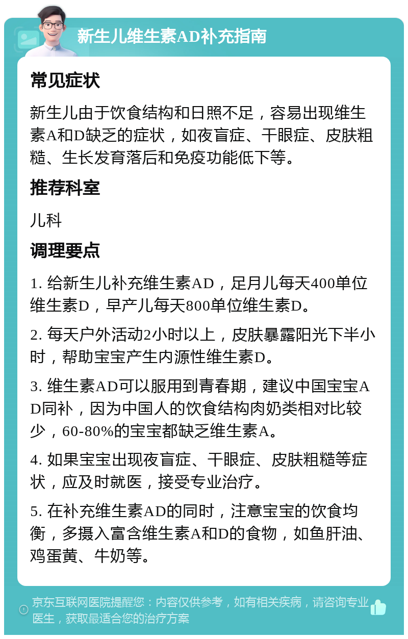 新生儿维生素AD补充指南 常见症状 新生儿由于饮食结构和日照不足，容易出现维生素A和D缺乏的症状，如夜盲症、干眼症、皮肤粗糙、生长发育落后和免疫功能低下等。 推荐科室 儿科 调理要点 1. 给新生儿补充维生素AD，足月儿每天400单位维生素D，早产儿每天800单位维生素D。 2. 每天户外活动2小时以上，皮肤暴露阳光下半小时，帮助宝宝产生内源性维生素D。 3. 维生素AD可以服用到青春期，建议中国宝宝AD同补，因为中国人的饮食结构肉奶类相对比较少，60-80%的宝宝都缺乏维生素A。 4. 如果宝宝出现夜盲症、干眼症、皮肤粗糙等症状，应及时就医，接受专业治疗。 5. 在补充维生素AD的同时，注意宝宝的饮食均衡，多摄入富含维生素A和D的食物，如鱼肝油、鸡蛋黄、牛奶等。