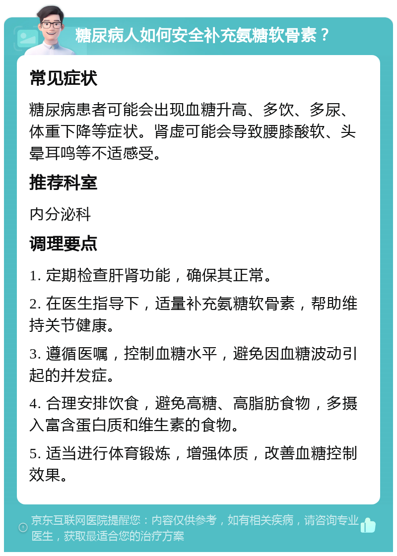 糖尿病人如何安全补充氨糖软骨素？ 常见症状 糖尿病患者可能会出现血糖升高、多饮、多尿、体重下降等症状。肾虚可能会导致腰膝酸软、头晕耳鸣等不适感受。 推荐科室 内分泌科 调理要点 1. 定期检查肝肾功能，确保其正常。 2. 在医生指导下，适量补充氨糖软骨素，帮助维持关节健康。 3. 遵循医嘱，控制血糖水平，避免因血糖波动引起的并发症。 4. 合理安排饮食，避免高糖、高脂肪食物，多摄入富含蛋白质和维生素的食物。 5. 适当进行体育锻炼，增强体质，改善血糖控制效果。