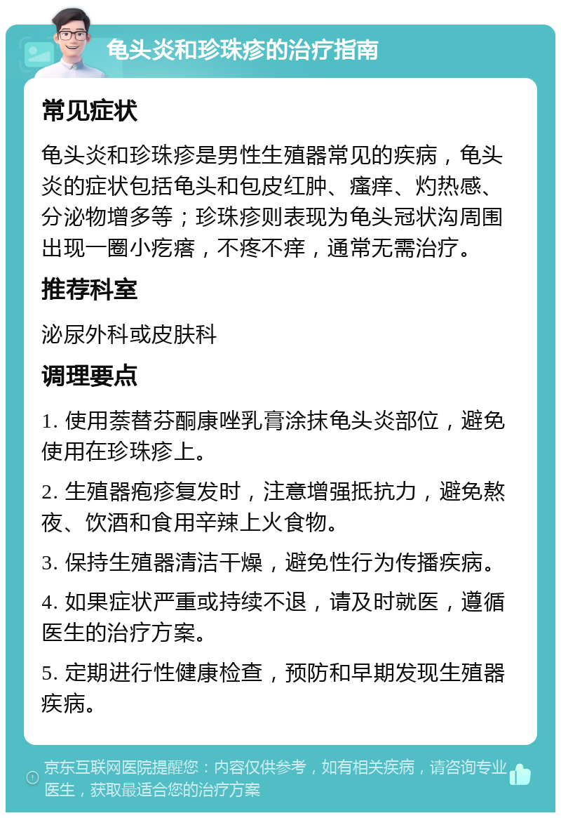 龟头炎和珍珠疹的治疗指南 常见症状 龟头炎和珍珠疹是男性生殖器常见的疾病，龟头炎的症状包括龟头和包皮红肿、瘙痒、灼热感、分泌物增多等；珍珠疹则表现为龟头冠状沟周围出现一圈小疙瘩，不疼不痒，通常无需治疗。 推荐科室 泌尿外科或皮肤科 调理要点 1. 使用萘替芬酮康唑乳膏涂抹龟头炎部位，避免使用在珍珠疹上。 2. 生殖器疱疹复发时，注意增强抵抗力，避免熬夜、饮酒和食用辛辣上火食物。 3. 保持生殖器清洁干燥，避免性行为传播疾病。 4. 如果症状严重或持续不退，请及时就医，遵循医生的治疗方案。 5. 定期进行性健康检查，预防和早期发现生殖器疾病。