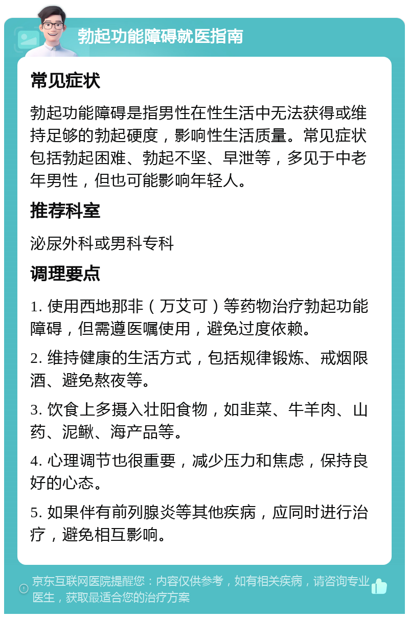 勃起功能障碍就医指南 常见症状 勃起功能障碍是指男性在性生活中无法获得或维持足够的勃起硬度，影响性生活质量。常见症状包括勃起困难、勃起不坚、早泄等，多见于中老年男性，但也可能影响年轻人。 推荐科室 泌尿外科或男科专科 调理要点 1. 使用西地那非（万艾可）等药物治疗勃起功能障碍，但需遵医嘱使用，避免过度依赖。 2. 维持健康的生活方式，包括规律锻炼、戒烟限酒、避免熬夜等。 3. 饮食上多摄入壮阳食物，如韭菜、牛羊肉、山药、泥鳅、海产品等。 4. 心理调节也很重要，减少压力和焦虑，保持良好的心态。 5. 如果伴有前列腺炎等其他疾病，应同时进行治疗，避免相互影响。