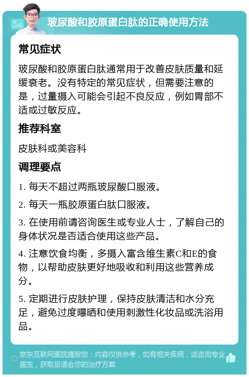 玻尿酸和胶原蛋白肽的正确使用方法 常见症状 玻尿酸和胶原蛋白肽通常用于改善皮肤质量和延缓衰老。没有特定的常见症状，但需要注意的是，过量摄入可能会引起不良反应，例如胃部不适或过敏反应。 推荐科室 皮肤科或美容科 调理要点 1. 每天不超过两瓶玻尿酸口服液。 2. 每天一瓶胶原蛋白肽口服液。 3. 在使用前请咨询医生或专业人士，了解自己的身体状况是否适合使用这些产品。 4. 注意饮食均衡，多摄入富含维生素C和E的食物，以帮助皮肤更好地吸收和利用这些营养成分。 5. 定期进行皮肤护理，保持皮肤清洁和水分充足，避免过度曝晒和使用刺激性化妆品或洗浴用品。