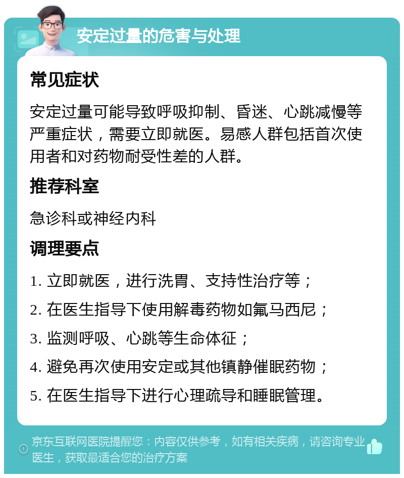 安定过量的危害与处理 常见症状 安定过量可能导致呼吸抑制、昏迷、心跳减慢等严重症状，需要立即就医。易感人群包括首次使用者和对药物耐受性差的人群。 推荐科室 急诊科或神经内科 调理要点 1. 立即就医，进行洗胃、支持性治疗等； 2. 在医生指导下使用解毒药物如氟马西尼； 3. 监测呼吸、心跳等生命体征； 4. 避免再次使用安定或其他镇静催眠药物； 5. 在医生指导下进行心理疏导和睡眠管理。