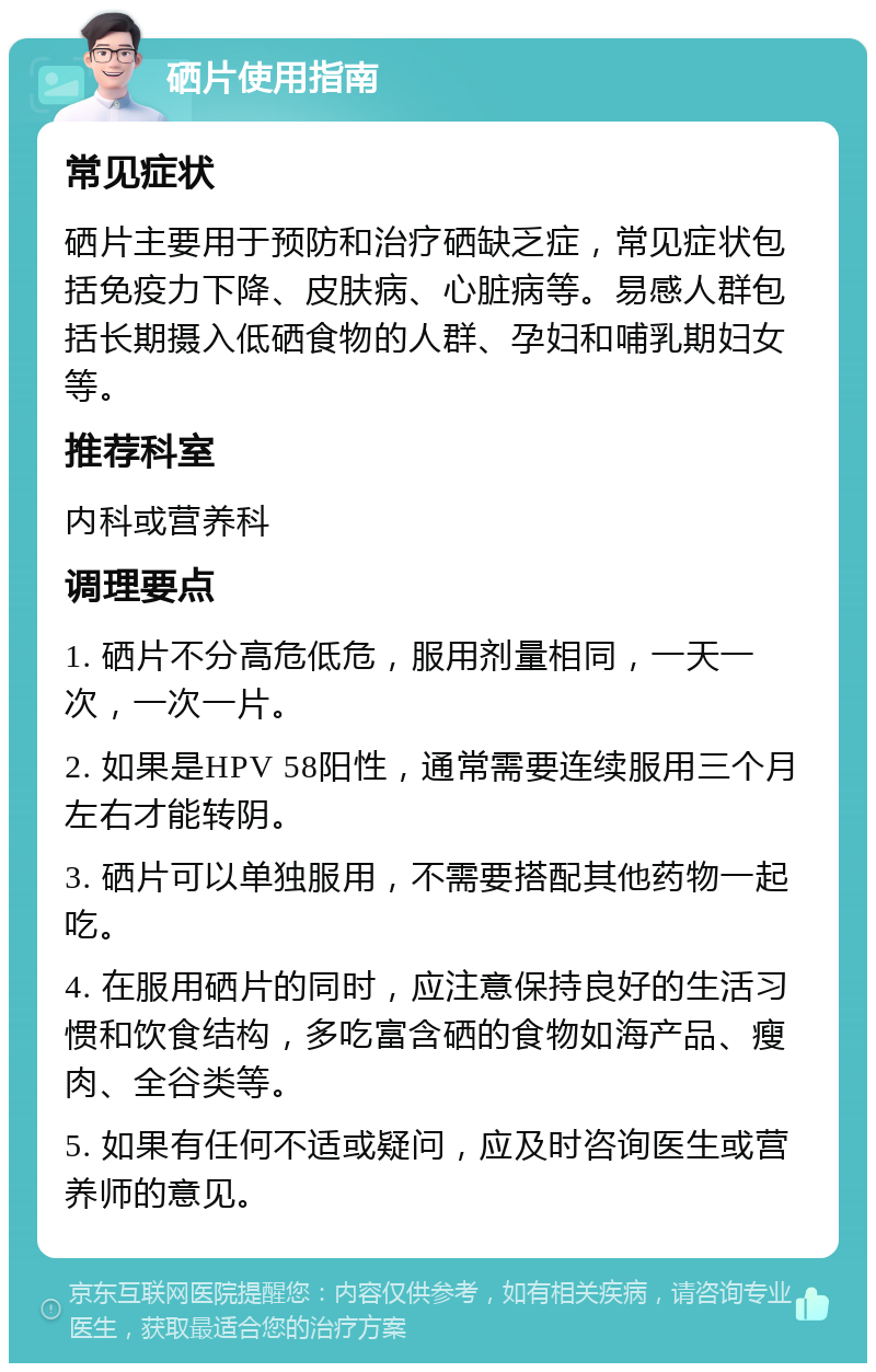 硒片使用指南 常见症状 硒片主要用于预防和治疗硒缺乏症，常见症状包括免疫力下降、皮肤病、心脏病等。易感人群包括长期摄入低硒食物的人群、孕妇和哺乳期妇女等。 推荐科室 内科或营养科 调理要点 1. 硒片不分高危低危，服用剂量相同，一天一次，一次一片。 2. 如果是HPV 58阳性，通常需要连续服用三个月左右才能转阴。 3. 硒片可以单独服用，不需要搭配其他药物一起吃。 4. 在服用硒片的同时，应注意保持良好的生活习惯和饮食结构，多吃富含硒的食物如海产品、瘦肉、全谷类等。 5. 如果有任何不适或疑问，应及时咨询医生或营养师的意见。