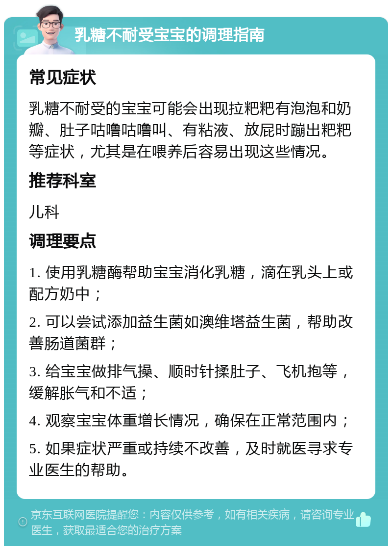 乳糖不耐受宝宝的调理指南 常见症状 乳糖不耐受的宝宝可能会出现拉粑粑有泡泡和奶瓣、肚子咕噜咕噜叫、有粘液、放屁时蹦出粑粑等症状，尤其是在喂养后容易出现这些情况。 推荐科室 儿科 调理要点 1. 使用乳糖酶帮助宝宝消化乳糖，滴在乳头上或配方奶中； 2. 可以尝试添加益生菌如澳维塔益生菌，帮助改善肠道菌群； 3. 给宝宝做排气操、顺时针揉肚子、飞机抱等，缓解胀气和不适； 4. 观察宝宝体重增长情况，确保在正常范围内； 5. 如果症状严重或持续不改善，及时就医寻求专业医生的帮助。