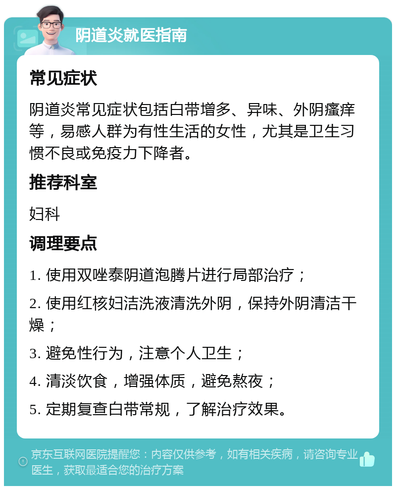 阴道炎就医指南 常见症状 阴道炎常见症状包括白带增多、异味、外阴瘙痒等，易感人群为有性生活的女性，尤其是卫生习惯不良或免疫力下降者。 推荐科室 妇科 调理要点 1. 使用双唑泰阴道泡腾片进行局部治疗； 2. 使用红核妇洁洗液清洗外阴，保持外阴清洁干燥； 3. 避免性行为，注意个人卫生； 4. 清淡饮食，增强体质，避免熬夜； 5. 定期复查白带常规，了解治疗效果。