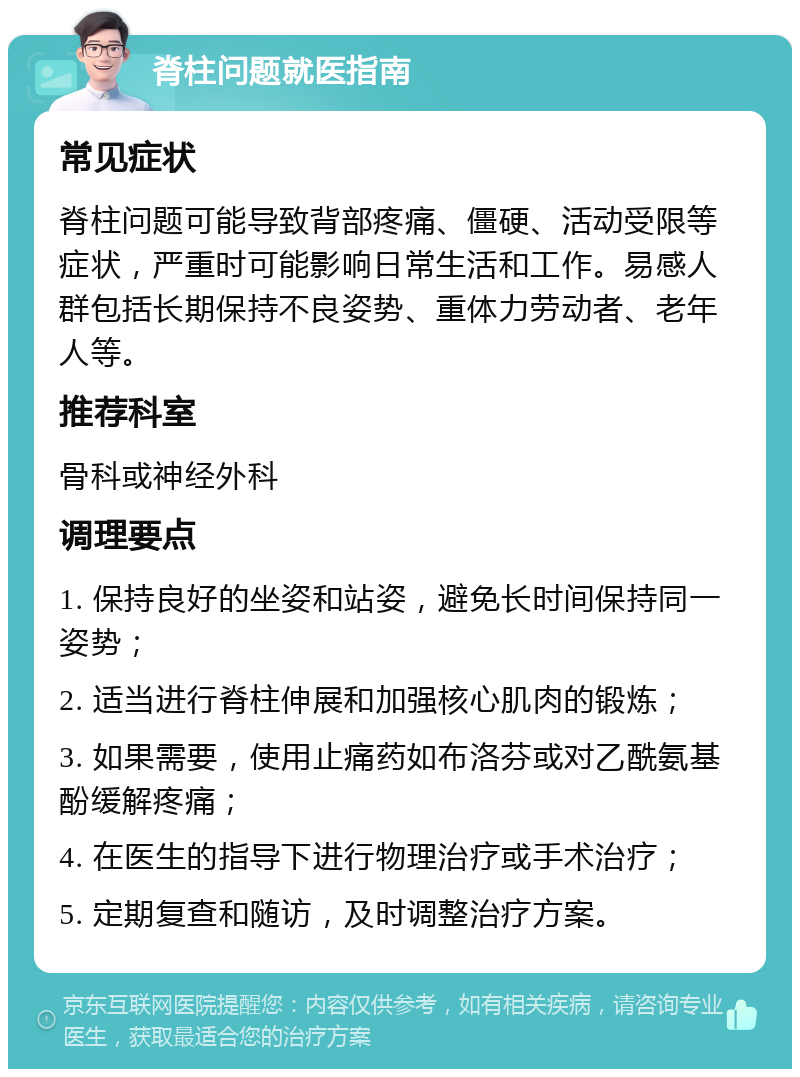 脊柱问题就医指南 常见症状 脊柱问题可能导致背部疼痛、僵硬、活动受限等症状，严重时可能影响日常生活和工作。易感人群包括长期保持不良姿势、重体力劳动者、老年人等。 推荐科室 骨科或神经外科 调理要点 1. 保持良好的坐姿和站姿，避免长时间保持同一姿势； 2. 适当进行脊柱伸展和加强核心肌肉的锻炼； 3. 如果需要，使用止痛药如布洛芬或对乙酰氨基酚缓解疼痛； 4. 在医生的指导下进行物理治疗或手术治疗； 5. 定期复查和随访，及时调整治疗方案。