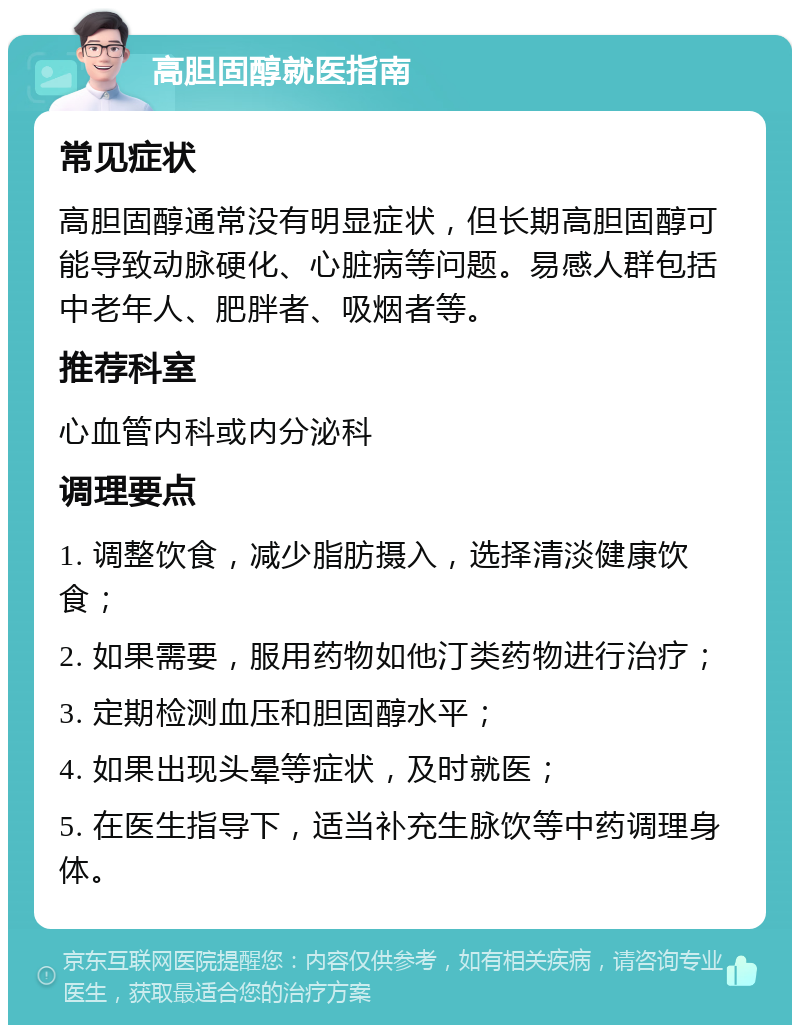 高胆固醇就医指南 常见症状 高胆固醇通常没有明显症状，但长期高胆固醇可能导致动脉硬化、心脏病等问题。易感人群包括中老年人、肥胖者、吸烟者等。 推荐科室 心血管内科或内分泌科 调理要点 1. 调整饮食，减少脂肪摄入，选择清淡健康饮食； 2. 如果需要，服用药物如他汀类药物进行治疗； 3. 定期检测血压和胆固醇水平； 4. 如果出现头晕等症状，及时就医； 5. 在医生指导下，适当补充生脉饮等中药调理身体。