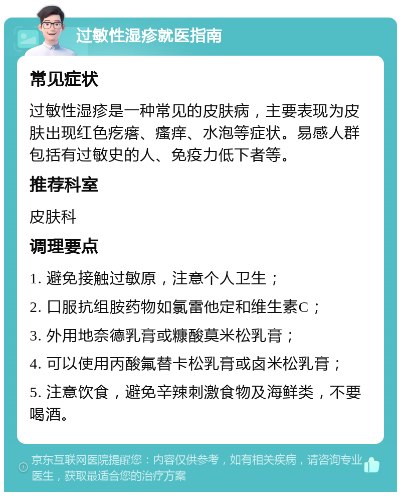 过敏性湿疹就医指南 常见症状 过敏性湿疹是一种常见的皮肤病，主要表现为皮肤出现红色疙瘩、瘙痒、水泡等症状。易感人群包括有过敏史的人、免疫力低下者等。 推荐科室 皮肤科 调理要点 1. 避免接触过敏原，注意个人卫生； 2. 口服抗组胺药物如氯雷他定和维生素C； 3. 外用地奈德乳膏或糠酸莫米松乳膏； 4. 可以使用丙酸氟替卡松乳膏或卤米松乳膏； 5. 注意饮食，避免辛辣刺激食物及海鲜类，不要喝酒。