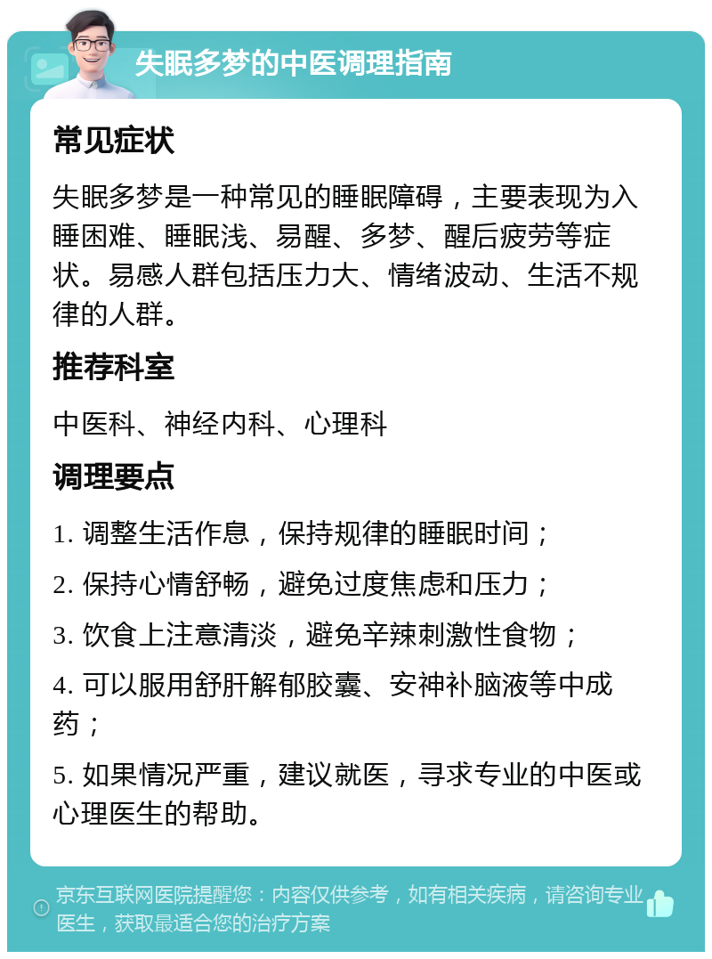 失眠多梦的中医调理指南 常见症状 失眠多梦是一种常见的睡眠障碍，主要表现为入睡困难、睡眠浅、易醒、多梦、醒后疲劳等症状。易感人群包括压力大、情绪波动、生活不规律的人群。 推荐科室 中医科、神经内科、心理科 调理要点 1. 调整生活作息，保持规律的睡眠时间； 2. 保持心情舒畅，避免过度焦虑和压力； 3. 饮食上注意清淡，避免辛辣刺激性食物； 4. 可以服用舒肝解郁胶囊、安神补脑液等中成药； 5. 如果情况严重，建议就医，寻求专业的中医或心理医生的帮助。