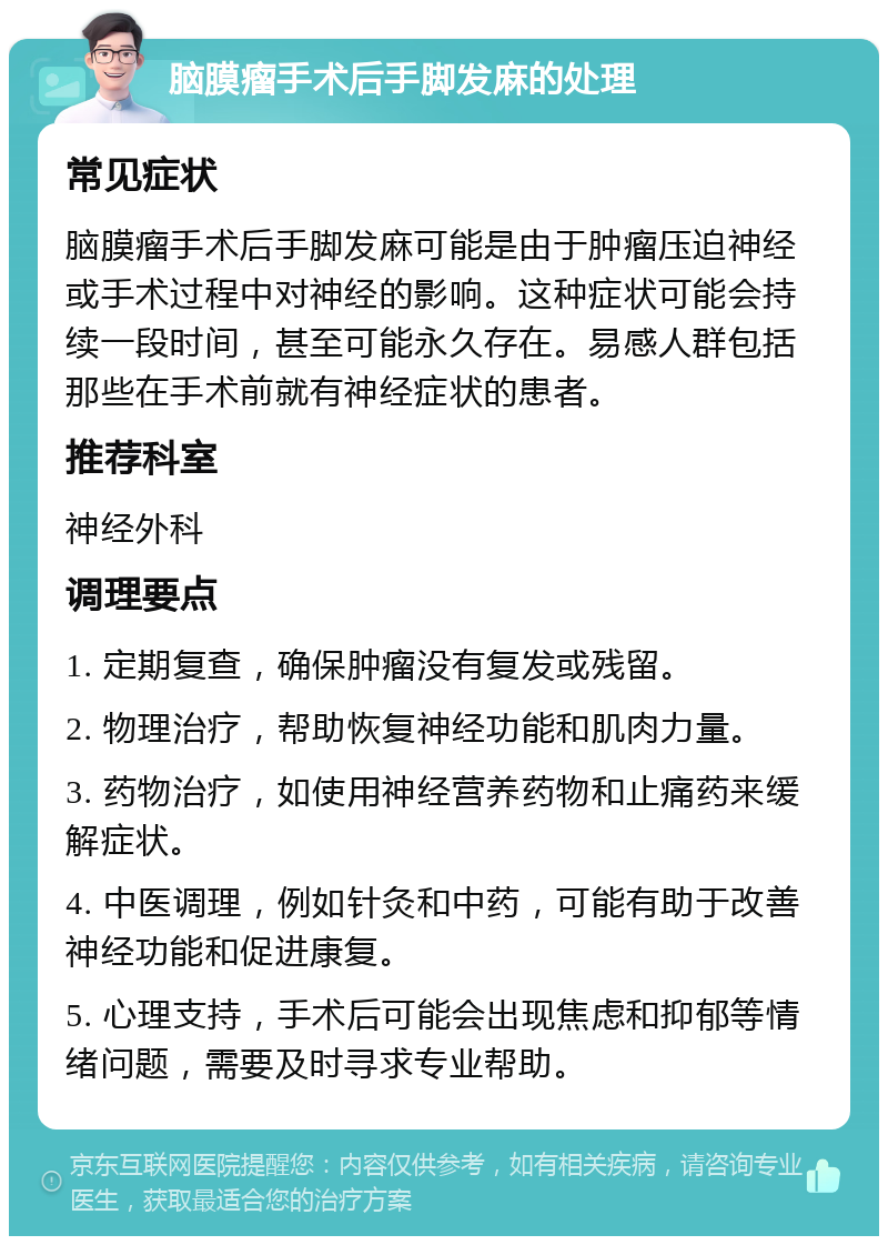 脑膜瘤手术后手脚发麻的处理 常见症状 脑膜瘤手术后手脚发麻可能是由于肿瘤压迫神经或手术过程中对神经的影响。这种症状可能会持续一段时间，甚至可能永久存在。易感人群包括那些在手术前就有神经症状的患者。 推荐科室 神经外科 调理要点 1. 定期复查，确保肿瘤没有复发或残留。 2. 物理治疗，帮助恢复神经功能和肌肉力量。 3. 药物治疗，如使用神经营养药物和止痛药来缓解症状。 4. 中医调理，例如针灸和中药，可能有助于改善神经功能和促进康复。 5. 心理支持，手术后可能会出现焦虑和抑郁等情绪问题，需要及时寻求专业帮助。