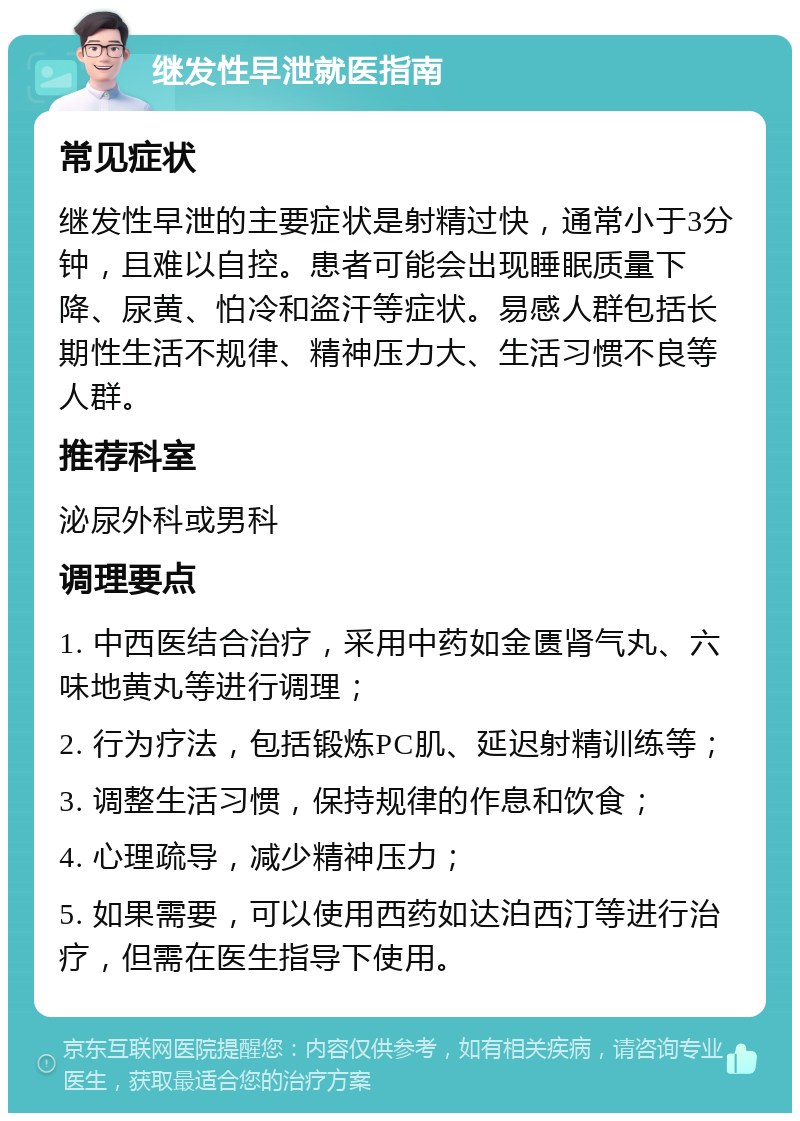 继发性早泄就医指南 常见症状 继发性早泄的主要症状是射精过快，通常小于3分钟，且难以自控。患者可能会出现睡眠质量下降、尿黄、怕冷和盗汗等症状。易感人群包括长期性生活不规律、精神压力大、生活习惯不良等人群。 推荐科室 泌尿外科或男科 调理要点 1. 中西医结合治疗，采用中药如金匮肾气丸、六味地黄丸等进行调理； 2. 行为疗法，包括锻炼PC肌、延迟射精训练等； 3. 调整生活习惯，保持规律的作息和饮食； 4. 心理疏导，减少精神压力； 5. 如果需要，可以使用西药如达泊西汀等进行治疗，但需在医生指导下使用。