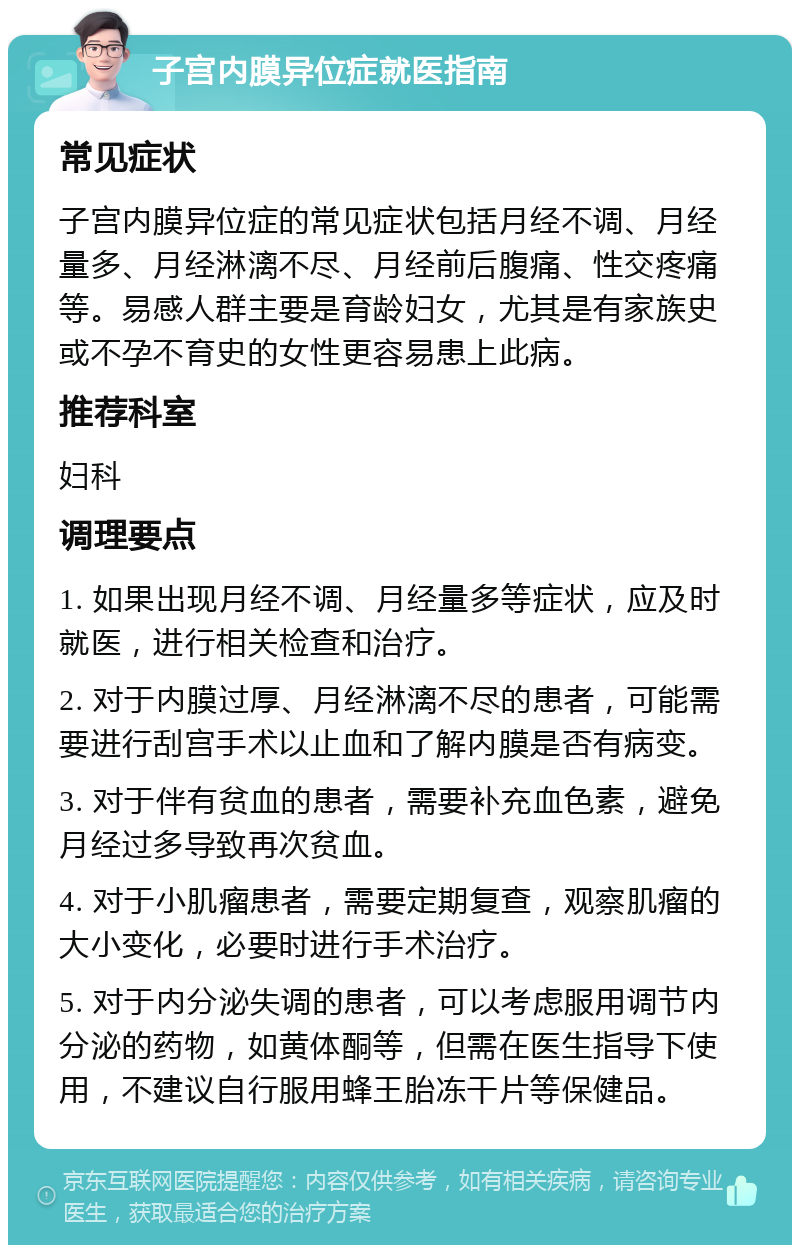 子宫内膜异位症就医指南 常见症状 子宫内膜异位症的常见症状包括月经不调、月经量多、月经淋漓不尽、月经前后腹痛、性交疼痛等。易感人群主要是育龄妇女，尤其是有家族史或不孕不育史的女性更容易患上此病。 推荐科室 妇科 调理要点 1. 如果出现月经不调、月经量多等症状，应及时就医，进行相关检查和治疗。 2. 对于内膜过厚、月经淋漓不尽的患者，可能需要进行刮宫手术以止血和了解内膜是否有病变。 3. 对于伴有贫血的患者，需要补充血色素，避免月经过多导致再次贫血。 4. 对于小肌瘤患者，需要定期复查，观察肌瘤的大小变化，必要时进行手术治疗。 5. 对于内分泌失调的患者，可以考虑服用调节内分泌的药物，如黄体酮等，但需在医生指导下使用，不建议自行服用蜂王胎冻干片等保健品。