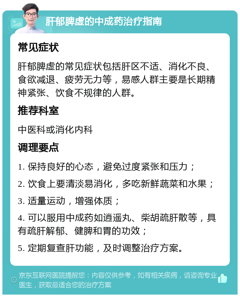 肝郁脾虚的中成药治疗指南 常见症状 肝郁脾虚的常见症状包括肝区不适、消化不良、食欲减退、疲劳无力等，易感人群主要是长期精神紧张、饮食不规律的人群。 推荐科室 中医科或消化内科 调理要点 1. 保持良好的心态，避免过度紧张和压力； 2. 饮食上要清淡易消化，多吃新鲜蔬菜和水果； 3. 适量运动，增强体质； 4. 可以服用中成药如逍遥丸、柴胡疏肝散等，具有疏肝解郁、健脾和胃的功效； 5. 定期复查肝功能，及时调整治疗方案。