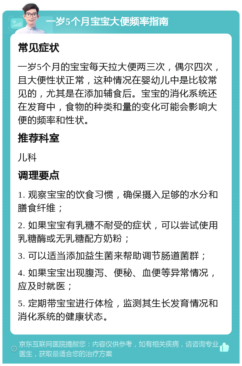 一岁5个月宝宝大便频率指南 常见症状 一岁5个月的宝宝每天拉大便两三次，偶尔四次，且大便性状正常，这种情况在婴幼儿中是比较常见的，尤其是在添加辅食后。宝宝的消化系统还在发育中，食物的种类和量的变化可能会影响大便的频率和性状。 推荐科室 儿科 调理要点 1. 观察宝宝的饮食习惯，确保摄入足够的水分和膳食纤维； 2. 如果宝宝有乳糖不耐受的症状，可以尝试使用乳糖酶或无乳糖配方奶粉； 3. 可以适当添加益生菌来帮助调节肠道菌群； 4. 如果宝宝出现腹泻、便秘、血便等异常情况，应及时就医； 5. 定期带宝宝进行体检，监测其生长发育情况和消化系统的健康状态。