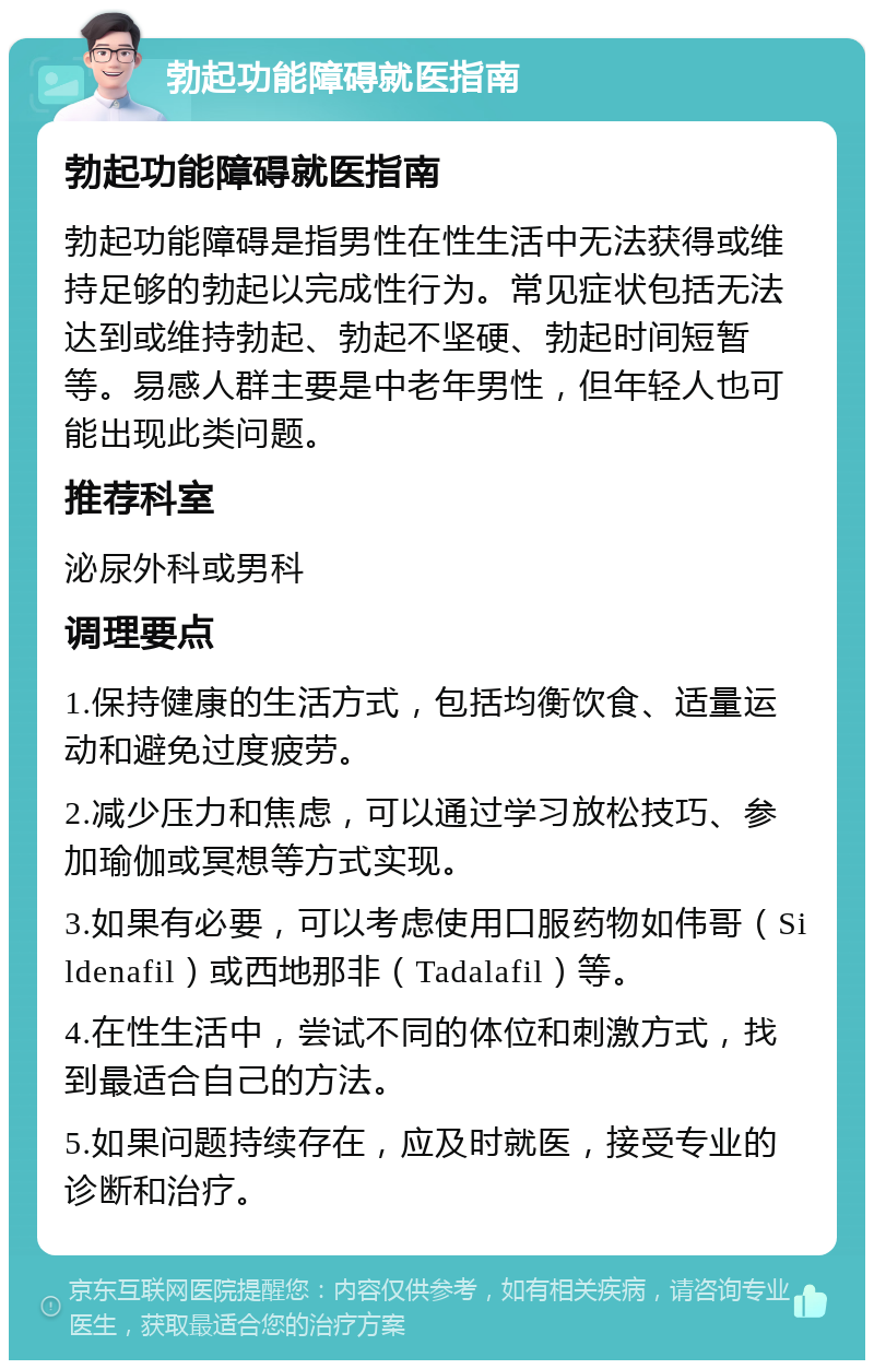 勃起功能障碍就医指南 勃起功能障碍就医指南 勃起功能障碍是指男性在性生活中无法获得或维持足够的勃起以完成性行为。常见症状包括无法达到或维持勃起、勃起不坚硬、勃起时间短暂等。易感人群主要是中老年男性，但年轻人也可能出现此类问题。 推荐科室 泌尿外科或男科 调理要点 1.保持健康的生活方式，包括均衡饮食、适量运动和避免过度疲劳。 2.减少压力和焦虑，可以通过学习放松技巧、参加瑜伽或冥想等方式实现。 3.如果有必要，可以考虑使用口服药物如伟哥（Sildenafil）或西地那非（Tadalafil）等。 4.在性生活中，尝试不同的体位和刺激方式，找到最适合自己的方法。 5.如果问题持续存在，应及时就医，接受专业的诊断和治疗。