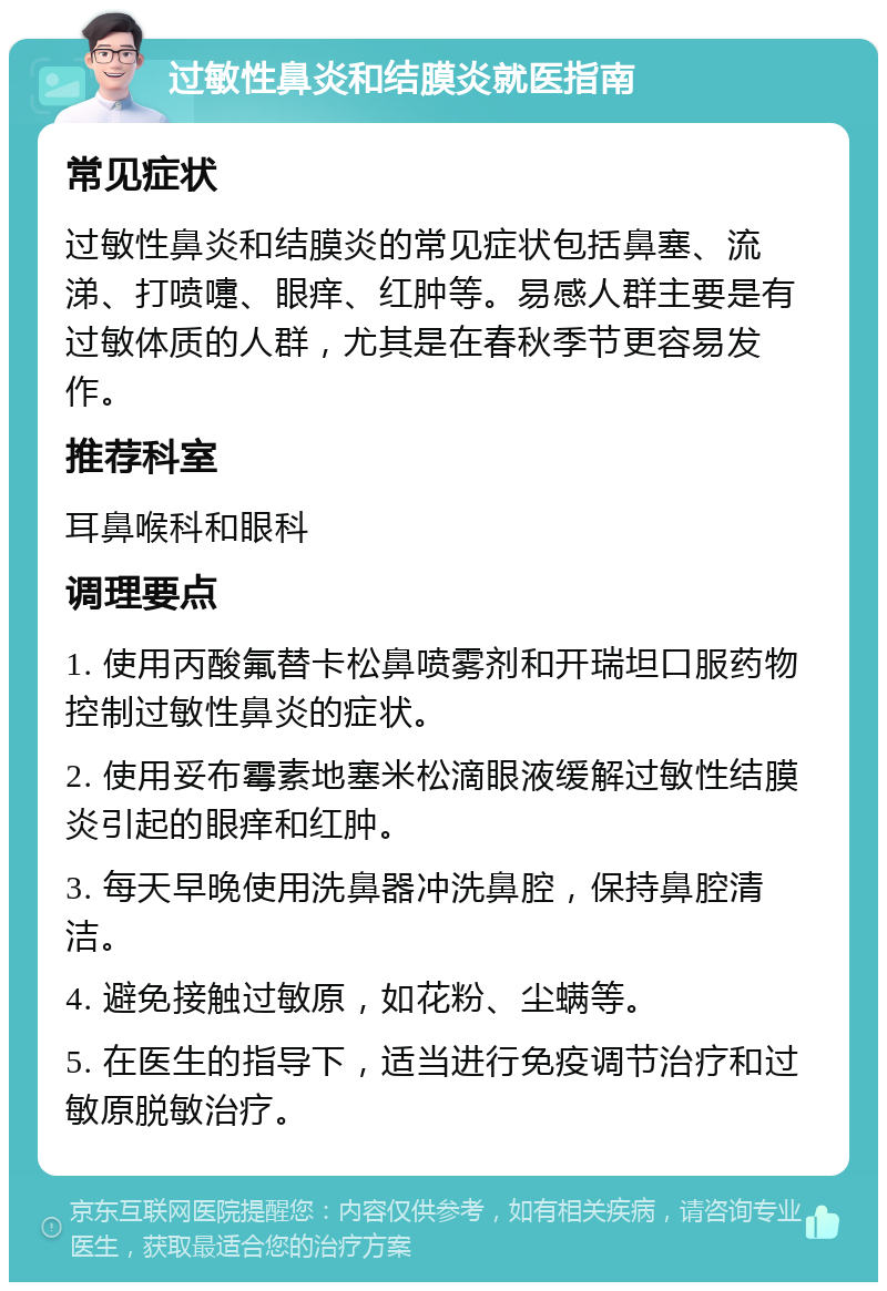 过敏性鼻炎和结膜炎就医指南 常见症状 过敏性鼻炎和结膜炎的常见症状包括鼻塞、流涕、打喷嚏、眼痒、红肿等。易感人群主要是有过敏体质的人群，尤其是在春秋季节更容易发作。 推荐科室 耳鼻喉科和眼科 调理要点 1. 使用丙酸氟替卡松鼻喷雾剂和开瑞坦口服药物控制过敏性鼻炎的症状。 2. 使用妥布霉素地塞米松滴眼液缓解过敏性结膜炎引起的眼痒和红肿。 3. 每天早晚使用洗鼻器冲洗鼻腔，保持鼻腔清洁。 4. 避免接触过敏原，如花粉、尘螨等。 5. 在医生的指导下，适当进行免疫调节治疗和过敏原脱敏治疗。