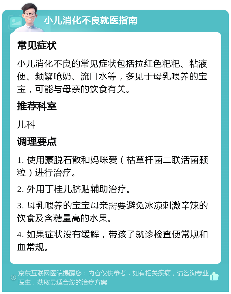 小儿消化不良就医指南 常见症状 小儿消化不良的常见症状包括拉红色粑粑、粘液便、频繁呛奶、流口水等，多见于母乳喂养的宝宝，可能与母亲的饮食有关。 推荐科室 儿科 调理要点 1. 使用蒙脱石散和妈咪爱（枯草杆菌二联活菌颗粒）进行治疗。 2. 外用丁桂儿脐贴辅助治疗。 3. 母乳喂养的宝宝母亲需要避免冰凉刺激辛辣的饮食及含糖量高的水果。 4. 如果症状没有缓解，带孩子就诊检查便常规和血常规。