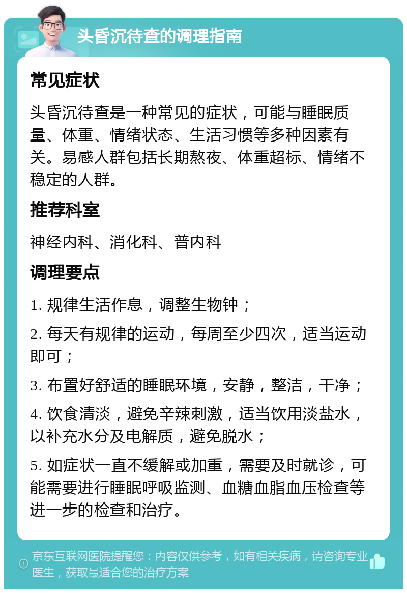 头昏沉待查的调理指南 常见症状 头昏沉待查是一种常见的症状，可能与睡眠质量、体重、情绪状态、生活习惯等多种因素有关。易感人群包括长期熬夜、体重超标、情绪不稳定的人群。 推荐科室 神经内科、消化科、普内科 调理要点 1. 规律生活作息，调整生物钟； 2. 每天有规律的运动，每周至少四次，适当运动即可； 3. 布置好舒适的睡眠环境，安静，整洁，干净； 4. 饮食清淡，避免辛辣刺激，适当饮用淡盐水，以补充水分及电解质，避免脱水； 5. 如症状一直不缓解或加重，需要及时就诊，可能需要进行睡眠呼吸监测、血糖血脂血压检查等进一步的检查和治疗。