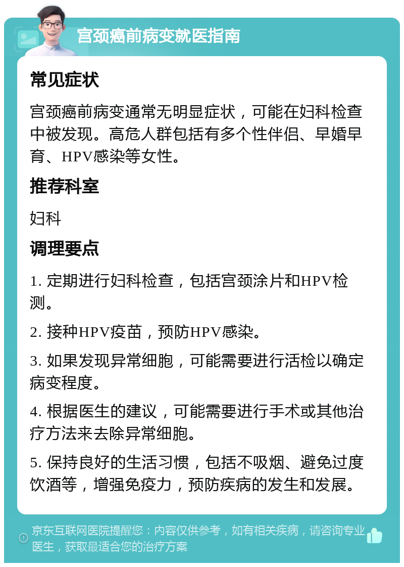 宫颈癌前病变就医指南 常见症状 宫颈癌前病变通常无明显症状，可能在妇科检查中被发现。高危人群包括有多个性伴侣、早婚早育、HPV感染等女性。 推荐科室 妇科 调理要点 1. 定期进行妇科检查，包括宫颈涂片和HPV检测。 2. 接种HPV疫苗，预防HPV感染。 3. 如果发现异常细胞，可能需要进行活检以确定病变程度。 4. 根据医生的建议，可能需要进行手术或其他治疗方法来去除异常细胞。 5. 保持良好的生活习惯，包括不吸烟、避免过度饮酒等，增强免疫力，预防疾病的发生和发展。