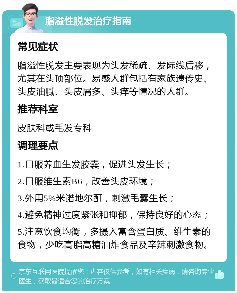 脂溢性脱发治疗指南 常见症状 脂溢性脱发主要表现为头发稀疏、发际线后移，尤其在头顶部位。易感人群包括有家族遗传史、头皮油腻、头皮屑多、头痒等情况的人群。 推荐科室 皮肤科或毛发专科 调理要点 1.口服养血生发胶囊，促进头发生长； 2.口服维生素B6，改善头皮环境； 3.外用5%米诺地尔酊，刺激毛囊生长； 4.避免精神过度紧张和抑郁，保持良好的心态； 5.注意饮食均衡，多摄入富含蛋白质、维生素的食物，少吃高脂高糖油炸食品及辛辣刺激食物。