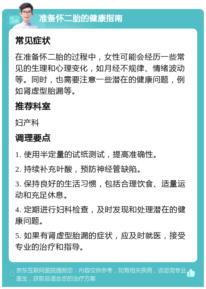 准备怀二胎的健康指南 常见症状 在准备怀二胎的过程中，女性可能会经历一些常见的生理和心理变化，如月经不规律、情绪波动等。同时，也需要注意一些潜在的健康问题，例如肾虚型胎漏等。 推荐科室 妇产科 调理要点 1. 使用半定量的试纸测试，提高准确性。 2. 持续补充叶酸，预防神经管缺陷。 3. 保持良好的生活习惯，包括合理饮食、适量运动和充足休息。 4. 定期进行妇科检查，及时发现和处理潜在的健康问题。 5. 如果有肾虚型胎漏的症状，应及时就医，接受专业的治疗和指导。