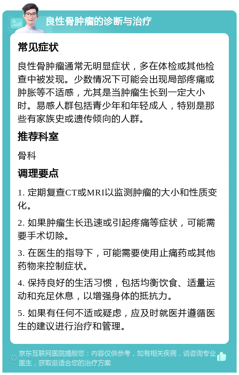 良性骨肿瘤的诊断与治疗 常见症状 良性骨肿瘤通常无明显症状，多在体检或其他检查中被发现。少数情况下可能会出现局部疼痛或肿胀等不适感，尤其是当肿瘤生长到一定大小时。易感人群包括青少年和年轻成人，特别是那些有家族史或遗传倾向的人群。 推荐科室 骨科 调理要点 1. 定期复查CT或MRI以监测肿瘤的大小和性质变化。 2. 如果肿瘤生长迅速或引起疼痛等症状，可能需要手术切除。 3. 在医生的指导下，可能需要使用止痛药或其他药物来控制症状。 4. 保持良好的生活习惯，包括均衡饮食、适量运动和充足休息，以增强身体的抵抗力。 5. 如果有任何不适或疑虑，应及时就医并遵循医生的建议进行治疗和管理。