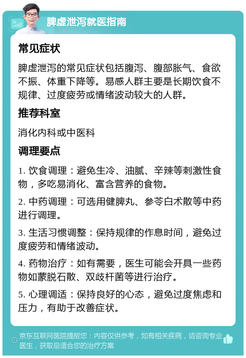 脾虚泄泻就医指南 常见症状 脾虚泄泻的常见症状包括腹泻、腹部胀气、食欲不振、体重下降等。易感人群主要是长期饮食不规律、过度疲劳或情绪波动较大的人群。 推荐科室 消化内科或中医科 调理要点 1. 饮食调理：避免生冷、油腻、辛辣等刺激性食物，多吃易消化、富含营养的食物。 2. 中药调理：可选用健脾丸、参苓白术散等中药进行调理。 3. 生活习惯调整：保持规律的作息时间，避免过度疲劳和情绪波动。 4. 药物治疗：如有需要，医生可能会开具一些药物如蒙脱石散、双歧杆菌等进行治疗。 5. 心理调适：保持良好的心态，避免过度焦虑和压力，有助于改善症状。