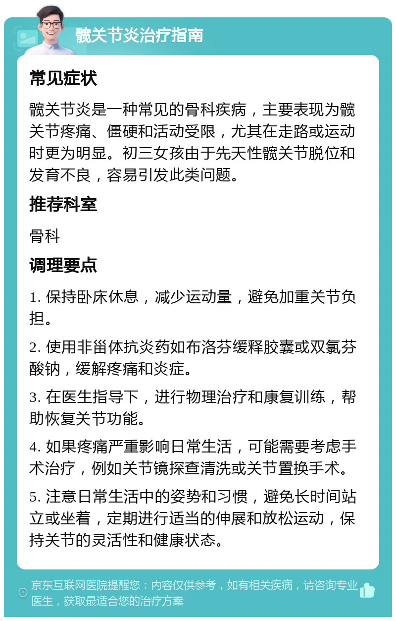 髋关节炎治疗指南 常见症状 髋关节炎是一种常见的骨科疾病，主要表现为髋关节疼痛、僵硬和活动受限，尤其在走路或运动时更为明显。初三女孩由于先天性髋关节脱位和发育不良，容易引发此类问题。 推荐科室 骨科 调理要点 1. 保持卧床休息，减少运动量，避免加重关节负担。 2. 使用非甾体抗炎药如布洛芬缓释胶囊或双氯芬酸钠，缓解疼痛和炎症。 3. 在医生指导下，进行物理治疗和康复训练，帮助恢复关节功能。 4. 如果疼痛严重影响日常生活，可能需要考虑手术治疗，例如关节镜探查清洗或关节置换手术。 5. 注意日常生活中的姿势和习惯，避免长时间站立或坐着，定期进行适当的伸展和放松运动，保持关节的灵活性和健康状态。