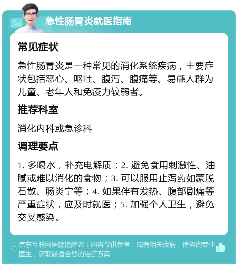 急性肠胃炎就医指南 常见症状 急性肠胃炎是一种常见的消化系统疾病，主要症状包括恶心、呕吐、腹泻、腹痛等。易感人群为儿童、老年人和免疫力较弱者。 推荐科室 消化内科或急诊科 调理要点 1. 多喝水，补充电解质；2. 避免食用刺激性、油腻或难以消化的食物；3. 可以服用止泻药如蒙脱石散、肠炎宁等；4. 如果伴有发热、腹部剧痛等严重症状，应及时就医；5. 加强个人卫生，避免交叉感染。